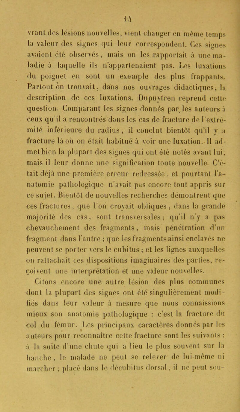 l/l vranl des lésions nouvelles, vient changer en même temps la valeur des signes qui leur correspondent. Ces signes avaient clé observés, mais on les rapportait à une ma- ladie à laquelle ils n'appartenaient pas. Les luxations du poignet en sont un exemple des plus frappants. Partout on trouvait, dans nos ouvrages didactiques, la description de ces luxations. Dupuytren reprend cette question. Comparant les signes donnés par les auteurs à ceux qu'il a rencontrés dans les cas de fracture de l'extré- mité inférieure du radius, il conclut bientôt qu'il y a fracture là où on était habitué à voir une luxation. Il ad- metbien la plupart des signes qui ont été notés avant lui, mais il leur donne une signification toute nouvelle. C'é- tait déjà une première erreur redressée , et pourtant l'a- natomie pathologique n'avait pas encore tout appris sur ce sujet. Bientôt de nouvelles recherches démontrent que ces fractures, que l'on croyait obliques, dans la grande majorité des cas, sont transversales; qu'il n'y a pas chevauchement des fragments, mais pénétration d'un fragment dans l'autre ; que les fragments ainsi enclavés ne peuvent se porter vers le cubitus ; et les lignes auxquelles on rattachait ces dispositions imaginaires des parties, re- çoivent une interprétation et une valeur nouvelles. Citons encore une autre lésion des plus communes dont la plupart des signes ont été singulièrement modi- fiés dans leur valeur à mesure que nous connaissions mieux son anatomie pathologique : c'est la fracture du col du fémur. Les principaux caractères donnés par les auteurs pour reconnaître cette fracture sont les suivanis : à la suite d'une chute qui a lieu le plus souvent sur la lianche , le malade no peut se relever de lui-même ni marcher; placé dans le décubilus dorsal, il ne peut sou-