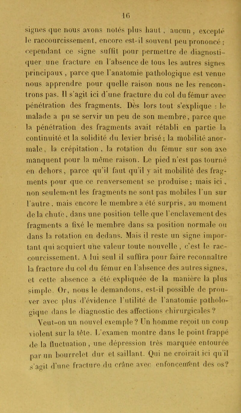 signos que nous avons noiés plus haul , aucun , exceplr le raccourcissement, encore osl.-il souvenl peu prononcé; cependant ce signe sulfil pour permettre fie diagnosti- quer une fracture en l'absence de tous les autres signos principaux , parce que l'anatomie pathologique est venue nous apprendre pour quelle raison nous ne les rencon- trons pas. Il s'agit ici d'une fracture du col du fémur ave(^ pénétration des fragments. Dès lors tout s'explique : 1(ï malade a pu se servir un peu de son membre, parce que la pénétration des fragments avait rétabli en partie la continuité et la solidité du levier brisé; la mobilité anor- male, la crépitation, la rotation du fémur sur son axe manquent pour la même raison. Le pied n'est pas tourné en dehors, parce qu'il faut qu'il y ait mobilité des frag- ments pour que ce renversement se produise ; mais ici, non seulement les fragments ne sont pas mobiles l'un sur l'autre , mais encore le membre a été surpris, au moment delà chute, dans une position telle que l'enclavement des fragments a fixé le membre dans sa position normale ou dans la rotation en dedans. Mais il reste un signe impor- tant qui acquiert une valeur toute nouvelle , c'est le rac- courcissement. A lui seul il suffira pour faire reconnaître la fracture du col du fémur en l'absence des autres signes, et cette absence a été expliquée de la manière la plus simple. Or, nous le demandons, est-il possible de prou- ver avec plus d'évidence l'utilité de l'anatomie patholo- gique dans le diagnostic des affections chirurgicales? Veut-on un nouvel exemple ? Un homme reçoit un coup violent sur la tête. L'examen montre dans le point frappé de la fluctuation , une dépression très marquée entourée par un bourrelet dur et saillant. Qui ne croirait ici qu'il n'îiriW d'une fracture du cx^no avec enfoncenfonl des os?