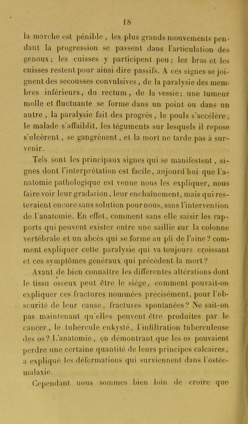 la marche est pénible , les plus grands mouveinerils pen- dant la progression se passent dans l'arliculation des genoux; les cuisses y participent peu; les bras et les cuisses restent pour ainsi dire passifs. A ces signes se joi- gnent des secousses convulsives, de la paralysie des mem- bres inférieurs, du rectum, de la vessie; une tumeur molle et fluctuante se forme dans un point ou dans un autre , la paralysie fait des progrès, le pouls s'accélère, le malade s'affaiblit, les téguments sur lesquels il repose s'ulcèrent, se gangrènent, et la mort ne tarde pas à sur- venir. Tels sont les principaux signes qui se manifestent, si- gnes dont l'interprétation est facile, aujourd hui que l'a- natomie pathologique est venue nous les expliquer, nous taire voir leur gradation, leur enchaînement, mais qui res- teraient encore sans solution pour nous, sans l'intervenlion de l'analoraie. En effet, comment sans elle saisir les rap- ports qui peuvent exister entre une saillie sur la colonne vertébrale et un abcès qui se forme au pli de l'aine? com- ment expliquer cette paralysie qui va toujours croissant et ces symptômes généraux qui précèdent la mort? Avant de bien connaître les différentes altérations dont le tissu osseux peut ^tre le siège, comment pouvait-on expliquer ces fractures nommées précisément, pour l'ob- scurité de leur cause, fractures spontanées? Ne sait-on pas maintenant qu'elles peuvent être produites par le cancer, le tubercule enkysté, l'infiltration tuberculeuse des os? L'anatomie, çn démontrant que les os pouvaient perdre une certaine quantité de leurs principes calcaires, a expliqué les dcfornialions qui surviennent dans l'ostéc- malaxie. Cependant nous soninies bien loin do croire que