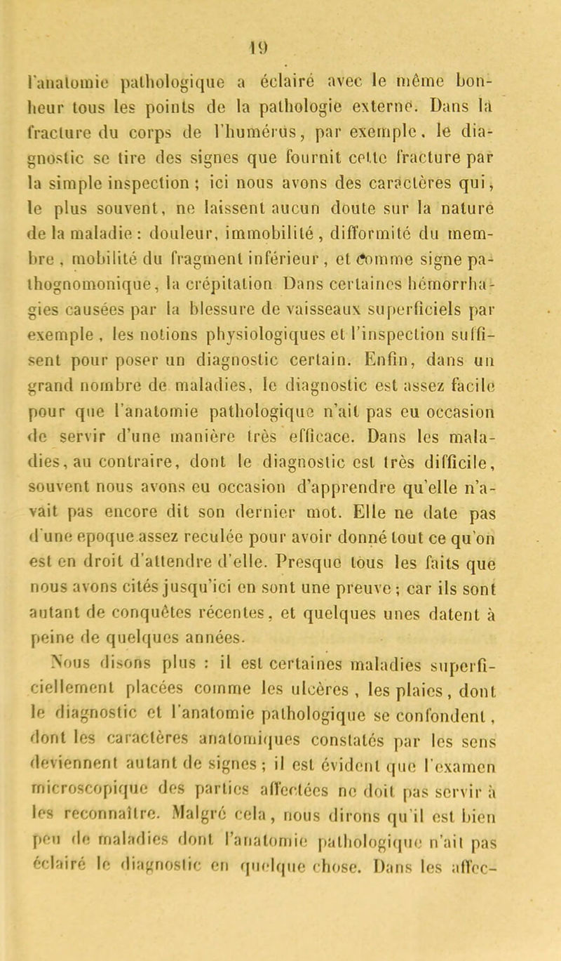 ranaluraie pathologique a éclairé avec le même bon- heur tous les points de la pathologie externe. Dans hi fracture du corps de l'humérus, par exemple, le dia- gnostic se tire des signes que fournit cette fracture par la simple inspection ; ici nous avons des caractères qui, le plus souvent, ne laissent aucun doute sur la nature de la maladie : douleur, immobilité, difformité du mem- bre , mobilité du fragment inférieur, et <*omme signe pa- ihognomonique, la crépitation Dans certaines hômorrha- gies causées par la blessure de vaisseaux superficiels par exemple , les notions physiologiques et l'inspection suffi- sent pour poser un diagnostic certain. Enfin, dans un grand nombre de maladies, le diagnostic est assez facile pour que l'anatomie pathologique n'ait pas eu occasion de servir d'une manière très efficace. Dans les mala- dies, au contraire, dont le diagnostic est très difficile, souvent nous avons eu occasion d'apprendre qu'elle n'a- vait pas encore dit son dernier mot. Elle ne date pas d'une époque assez reculée pour avoir donné tout ce qu'on est en droit d'attendre d'elle. Presque tous les faits que nous avons cités jusqu'ici en sont une preuve; car ils sont autant de conquêtes récentes, et quelques unes datent à peine de quelques années. Nous disons plus : il est certaines maladies superfi- ciellement placées comme les ulcères, les plaies, dont le diagnostic et l'anatomie pathologique se confondent, dont les caractères analomiques constatés par les sens deviennent autant de signes ; il est évident que l'examen microscopique des parties afleclécs no doit pas servir à les reconnaître. Malgré cela, nous dirons qu'il est bien peu de maladies dont l'anatomie pathologicpie n'ait pas éclairé le diagnostic en quelque chose. Dans les affcc-