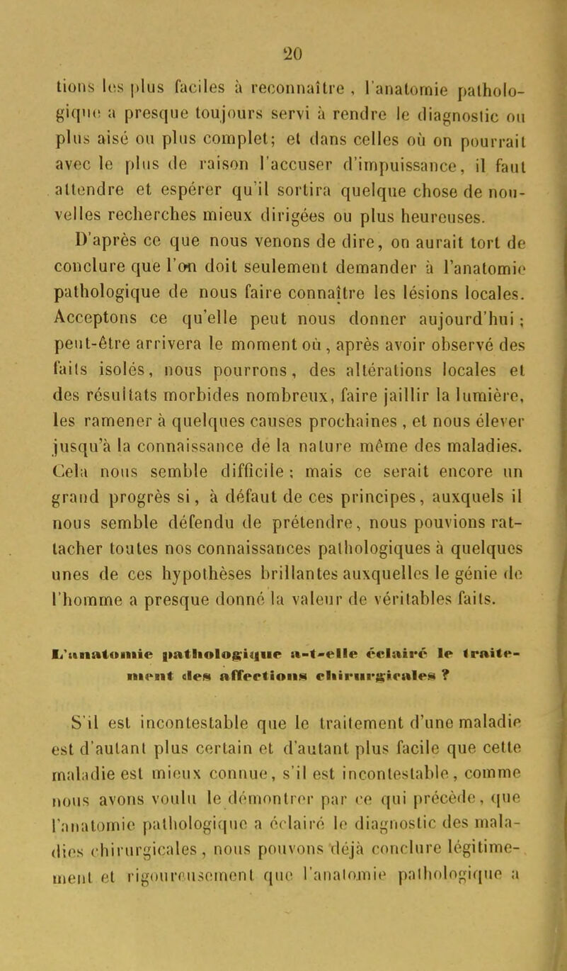 lions les plus faciles à reconnaître , l'anatornie palholo- giqiK! a presque toujours servi à rendre le diagnoslic on plus aisé ou plus complet; et dans celles où on pourrait avec le plus de raison l'accuser d'impuissance, il faut attendre et espérer qu'il sortira quelque chose de nou- velles recherches mieux dirigées ou plus heureuses. D'après ce que nous venons de dire, on aurait tort de conclure que l'on doit seulement demander à l'anatornie pathologique de nous faire connaître les lésions locales. Acceptons ce qu'elle peut nous donner aujourd'hui ; peut-être arrivera le moment où, après avoir observé des faits isolés, nous pourrons, des altérations locales et des résultats morbides nombreux, faire jaillir la lumière, les ramener à quelques causes prochaines , et nous élever jusqu'à la connaissance de la nature môme des maladies. Cela nous semble difficile ; mais ce serait encore un grand progrès si, à défaut de ces principes, auxquels il nous semble défendu de prétendre, nous pouvions rat- tacher toutes nos connaissances pathologiques à quelques unes de ces hypothèses brillantes auxquelles le génie do l'homme a presque donné la valeur de véritables faits. li'itnatoiiiie |»atliolog;iiliie n-t'elle éclairé le Irnite- ■iK'iit «les afTertioiijii eliiriir^slealej^ ? S'il est incontestable que le traitement d'une maladie est d'autant plus certain et d'autant plus facile que cette maladie est mieux connue, s'il est incontestable, comme nous avons voulu le démontrer par ce qui précède, que l'anatomie pathologique a éclairé le diagnostic des mala- dies chirurgicales, nous pouvons déjà conclure légitime- ment et rigoureusement que l'analomie palhologique a