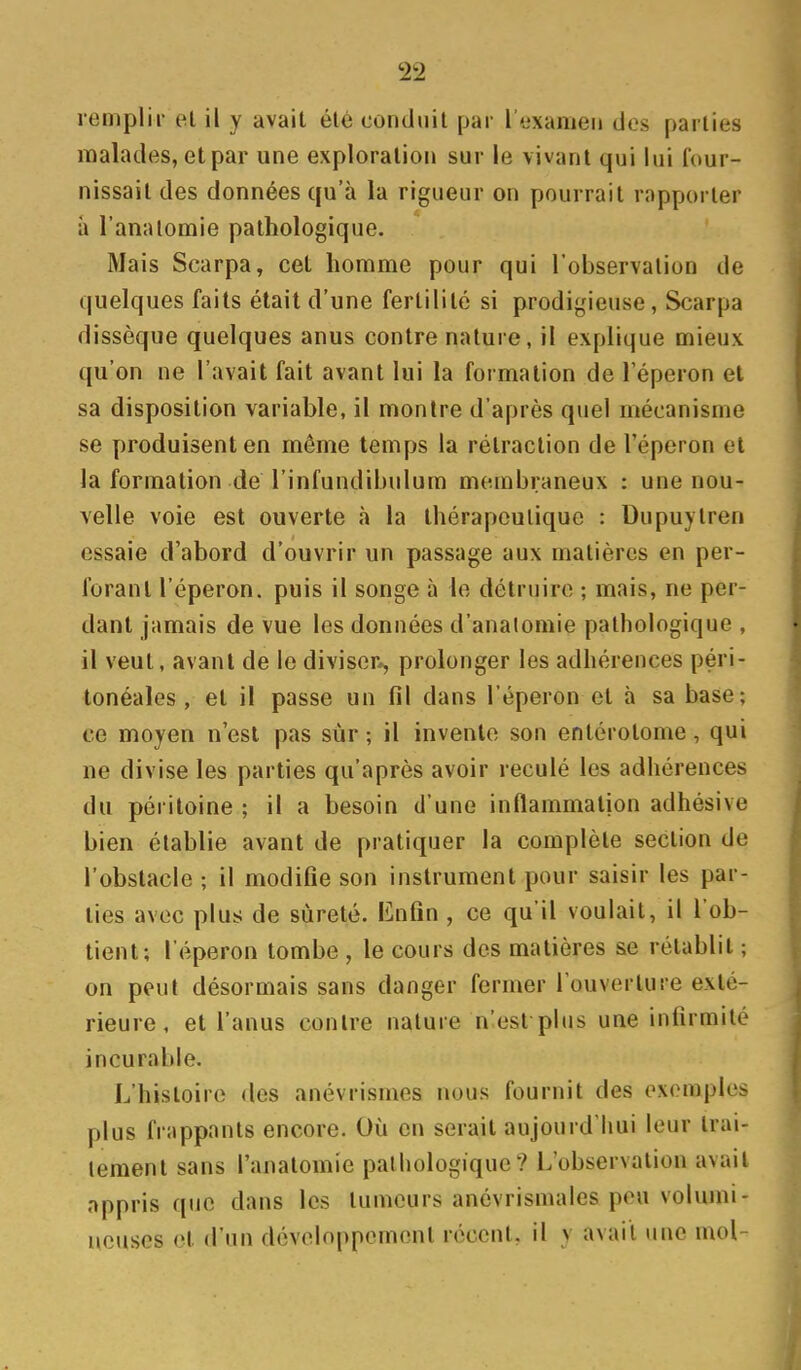 remplir el il y avait été conduit par I tixameii des parties malades, et par une exploration sur le vivant qui lui lour- nissail des données qu'à la rigueur on pourrait rapporter à l'analomie pathologique. Mais Scarpa, cet homme pour qui l'observation de quelques faits était d'une fertilité si prodigieuse, Scarpa dissèque quelques anus contre nature, il explique mieux qu'on ne l'avait fait avant lui la formation de l'éperon et sa disposition variable, il montre d'après quel mécanisme se produisent en même temps la rétraction de l'éperon et la formation de l'infundibulum membraneux : une nou- velle voie est ouverte à la thérapeutique : Dupuytren essaie d'abord d'ouvrir un passage aux matières en per- forant l'éperon, puis il songe à le détruire ; mais, ne per- dant jamais de vue les données d'analomie pathologique , il veut, avant de le diviser^ prolonger les adhérences péri- tonéales , et il passe un fil dans l'éperon et à sa base; ce moyen n'est pas sur ; il invente son entérolome, qui ne divise les parties qu'après avoir reculé les adhérences du péritoine ; il a besoin d'une inflammation adhésive bien établie avant de pratiquer la complète section de l'obstacle ; il modifie son instrument pour saisir les par- ties avec plus de sûreté. Enfin , ce qu'il voulait, il l'ob- tient; l'éperon tombe , le cours des matières se rétablit ; on peut désormais sans danger fermer l'ouverture exté- rieure, et l'anus contre nature n'est plus une infirmité incurable. L'histoire des anévrismes nous fournit des exemples plus frappants encore. Où en serait aujourd'liui leur trai- tement sans l'anatomie palliologique? L'observation avait appris que dans les tumeurs anévrismales peu volumi- neuses el d'un développement réconl. il v avait une mol-