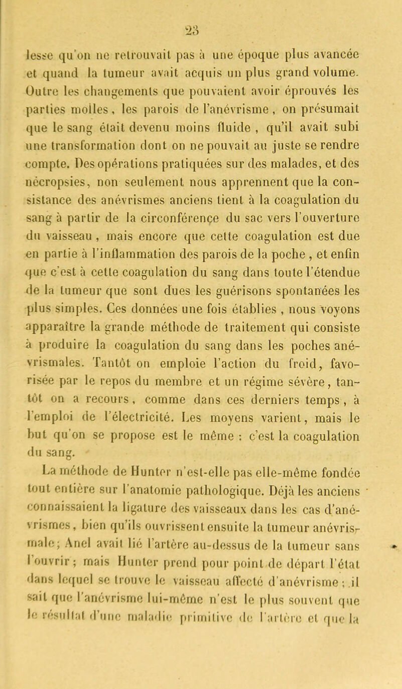 leste qu'on ne relrouvail pas à une époque plus avancée et quand la tumeur avait acquis un plus grand volume. Outre les changements que pouvaient avoir éprouvés les parties molles, les parois de l'anévrisme , on présumait que le sang était devenu moins fluide , qu'il avait subi une transformation dont on ne pouvait au juste se rendre compte. Des opérations pratiquées sur des malades, et des nécropsies, non seulement nous apprennent que la con- sistance des anévrismes anciens tient à la coagulation du sang à partir de la circonférence du sac vers l'ouverture du vaisseau , mais encore que celte coagulation est due en partie à l'inflammation des parois de la poche , et enfin que c'est à cette coagulation du sang dans toute l'étendue de la tumeur que sont dues les guérisons spontanées les plus simples. Ces données une fois établies , nous voyons apparaître la grande méthode de traitement qui consiste à produire la coagulation du sang dans les poches ané- vrismales. Tantôt on emploie l'action du froid, favo- risée par le repos du membre et un régime sévère, tan- tôt on a recours, comme dans ces derniers temps , à l'emploi de l'électricité. Les moyens varient, mais le but qu'on se propose est le même : c'est la coagulation du sang. La méthode de Huntor n'esl-elle pas elle-même fondée tout entière sur l'anatomic pathologique. Déjà les anciens connaissaient la ligature des vaisseaux dans les cas d'ané- vrismes, bien qu'ils ouvrissent ensuite la tumeur anévrisr malo; Anel avait lié l'artère au-dessus de la tumeur sans l'ouvrir ; mais Hunter prend pour point.de départ l'état dans lequel se trouve le vaisseau afl'ecté d'anévrisme ; il sait que l'anévrisme lui-même n'est le plus souvent que le résullat d'une niahi<lie primitive de l'artère et que la