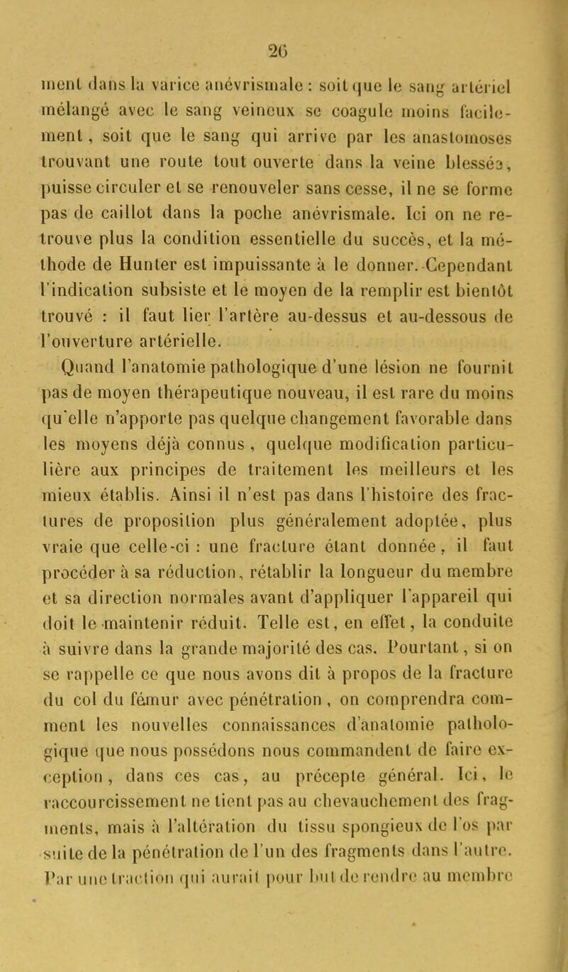 20 ment dans la varice anévrisuiale : soit que le sang artériel mélangé avec le sang veineux se coagule moins facile- ment, soit que le sang qui arrive par les anastomoses trouvant une route tout ouverte dans la veine blessé2, puisse circuler et se renouveler sans cesse, il ne se forme pas de caillot dans la poche anévrismale. Ici on ne re- trouve plus la condition essentielle du succès, et la mé- thode de Hunter est impuissante à le donner. Cependant l'indication subsiste et le moyen de la remplir est bienlôt trouvé : il faut lier l'artère au-dessus et au-dessous de l'ouverture artérielle. Quand Tanatomie pathologique d'une lésion ne fournit pas de moyen thérapeutique nouveau, il est rare du moins qu'elle n'apporte pas quelque changement favorable dans les moyens déjà connus , quehjue modification particu- lière aux principes de traitement les meilleurs et les mieux établis. Ainsi il n'est pas dans l'histoire des frac- tures de proposition plus généralement adoptée, plus vraie que celle-ci: une fracture étant donnée, il faut procéder à sa réduction, rétablir la longueur du membre et sa direction normales avant d'appliquer l'appareil qui doit le maintenir réduit. Telle est, en effet, la conduite à suivre dans la grande majorité des cas. Pourtant, si on se rappelle ce que nous avons dit à propos de la fracture du col du fémur avec pénétration , on comprendra com- ment les nouvelles connaissances d'analomie patholo- gique que nous possédons nous commandent de faire ex- ception , dans ces cas, au précepte général. Ici, le raccourcissement ne tient pas au chevauchement des frag- ments, mais à l'altération du tissu spongieux de l'os par suite de la pénétration de l'un des fragments dans l'aulre. Par une traction qui aurait pour but de rendre au membre