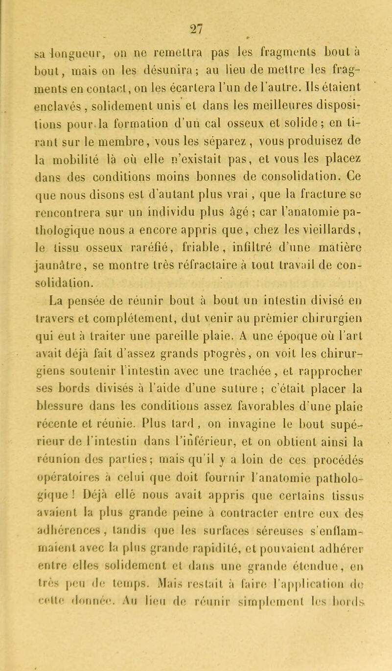 sa longueur, on ne remellra pas les fragim-nls boula IjouI, mais on les désunira; au lieu de mellre les frag- ments en contact, on les écartera l'un de l'autre. Us étaient enclavés , solidement unis et dans les meilleures disposi- tions pour.la formation d'un cal osseux et solide; en ti- rant sur le membre, vous les séparez , vous produisez de la mobilité là où elle n'existait pas, et vous les placez dans des conditions moins bonnes de consolidation. Ce que nous disons est d'autant plus vrai, que la fracture se rencontrera sur un individu plus âgé; car l'anatomie pa- thologique nous a encore appris que, chez les vieillards, le tissu osseux raréfié, friable, infiltré d'une matière jaunâtre, se montre très réfractaire à tout travail de con- solidation. La pensée de réunir bout à bout un intestin divisé en travers et complètement, dut venir au prèmier chirurgien qui eut à traiter une pareille plaie. A une époque où l'art avait déjà fait d'assez grands progrès, on voit les chirur- giens soutenir l'intestin avec une trachée, et rapprocher ses bords divisés à l'aide d'une suture ; c'était placer la blessure dans les conditions assez favorables d'une plaie récente et réunie. Plus lard, on invagine le bout supé- rieur do l'intestin dans l'inférieur, et on obtient ainsi la réunion des parties; mais qu'il y a loin de ces procédés opératoires à celui que doit fournir l'anatomie patholo- gif|ue ! Déjà ellè nous avait appris que certains tissus avaient la plus grande peine a contracter entre eux des adhérences, tandis que les surfaces séreuses s'enilam- maienl avec la plus grande rapidité, et pouvaient adhérer entre elles solidement et dans une grande ét(!nduo, en très peu de temps. Mais restait à Wùro ra|)plirali(»n de c«'ll(' donnée. An li(;n de réunir simplement le.s bords