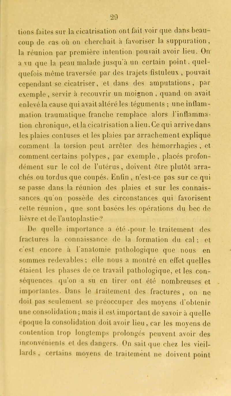 20 lions fiiites sur la cicatrisation ont fait voir que dans beau- coup de cas où on cherchait à favoriser la suppuration, la réunion par première intention pouvait avoir lieu. On a vu que la peau malade jusqu'à un certain point, quel- quefois même traversée par des trajets fistuleux , pouvait cependant se cicatriser, et dans des amputations, par exemple, servir à recouvrir un moignon , quand on avait enlevé la cause qui avait altéré les téguments; une inflam- mation Iraumalique franche remplace alors l'inflamma- tion chronique, et la cicatrisation a lieu. Ce qui arrive dans les plaies contuses et les plaies par arrachement explique comment la torsion peut arrêter des hémorrhagies , et comment certains polypes, par exemple, placés profon- dément sur le col de l'utérus, doivent être plutôt arra- chés ou tordus que coupés. Enfin, n'est-ce pas sur ce qui se passe dans la réunion des plaies et sur les connais- sances qu'on possède des circonstances qui favorisent cette réunion, que sont basées les opérations du bec de lièvre etde l'autoplastie? De quelle importance a été .pour le traitement dos fractures la connaissance de la formation du cal ; et c'est encore à l'anatomie pathologique que nous en sommes redevables; elle nous a montré en efl'et quelles étaient les phases de ce travail pathologique, et les con- séquences qu'on a su en tirer ont été nombreuses et importantes. Dans le traitement des fractures, on ne doit pas seulement se préoccuper des moyens d'obtenir une consolidation ; mais il est important de savoir à quelle époque la consolidation doit avoir lieu, car les moyens de contention trop longtemps prolongés peuvent avoir des inconvénients et des dangers. On sait que chez les vieil- lards , certains moyens de traitement ne doivent point