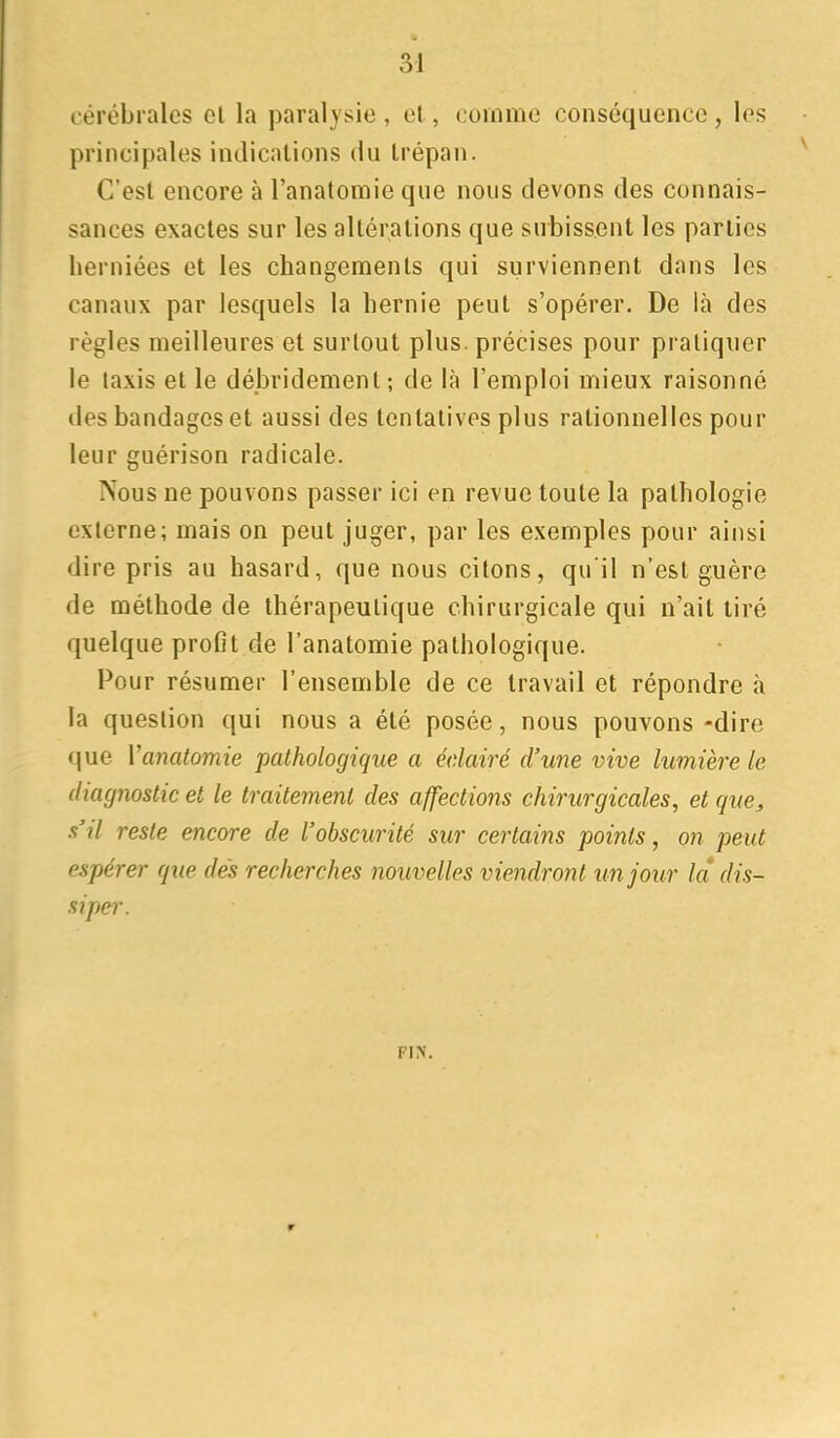 cérébrales el la paralysie , et, comme conséquence , les principales indications du trépan. C'est encore à l'anatomie que nous devons des connais- sances exactes sur les altérations que subissent les parties herniées et les changements qui surviennent dans les canaux par lesquels la hernie peut s'opérer. De là des règles meilleures et surtout plus, précises pour pratiquer le taxis et le débridement; de là l'emploi mieux raisonné des bandages et aussi des tentatives plus rationnelles pour leur guérison radicale. Nous ne pouvons passer ici en revue toute la pathologie externe; mais on peut juger, par les exemples pour ainsi dire pris au hasard, que nous citons, qu'il n'est guère de méthode de thérapeutique chirurgicale qui n'ait tiré quelque profit de l'anatomie pathologique. Pour résumer l'ensemble de ce travail et répondre à la question qui nous a été posée, nous pouvons -dire que Vanatomie pathologique a éclairé d'une vive lumière le diagnostic et le traitement des affections chirurgicales, et que^ s'il reste encore de l'obscurité sur certains points, on peut espérer que dés recherches nouvelles viendron t un jour la dis- siper. F\y.