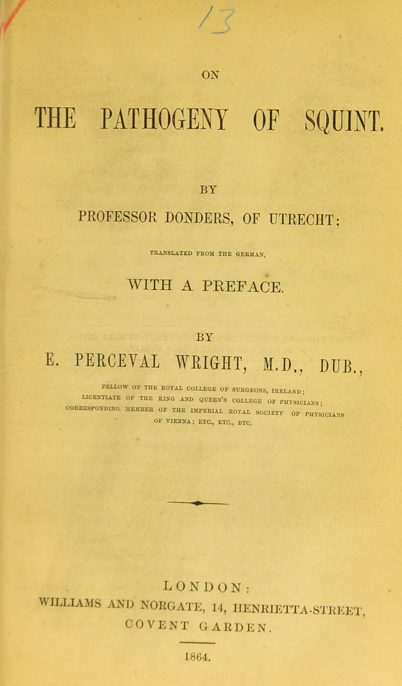 ON THE PATHOGENY OF SQUINT. BY PROFESSOR DONDERS, OF UTRECHT; TRANSLATED FROM THE GERMAN, WITH A PKEFACE. BY E. PERCEVAL WRIGHT, M.D., DUB., FELLOW OF THE BOTAL COLLEGE OF SURGEONS, IRELAND- LICENTIATE OF THE KING AND QUEEN'S COLLEGE OF PHYSICIANS • CORRESPONDING MEMBER OF THE IMPERIAL ROYAL SOCIETY OF PHT«Ott»S OF VIENNA; ETC., ETC., ETC. LONDON: WILLIAMS AND NOBGATE, 14, HENRIETTA-STREET, COVENT GABDEN. 1864.