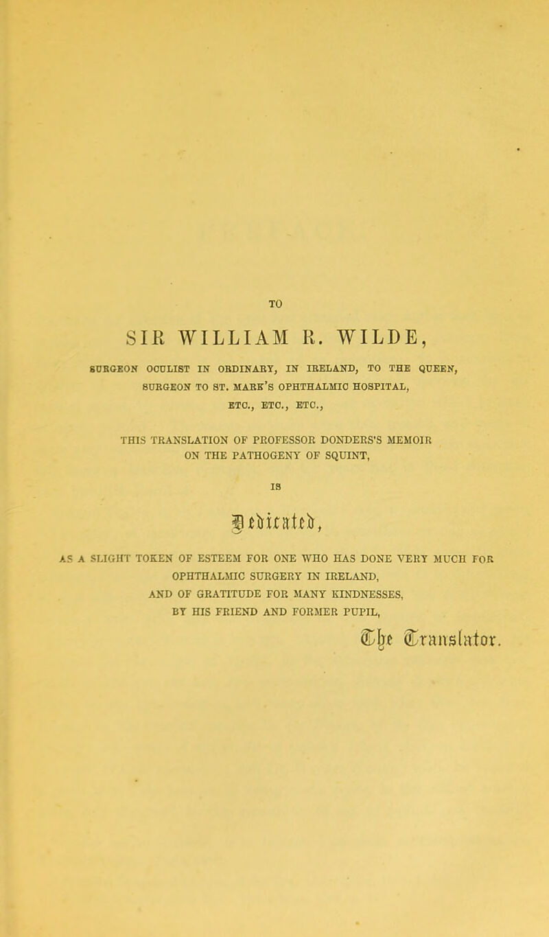 TO SIR WILLIAM R. WILDE, SURGEON OCULIST IN ORDINARY, IN IRELAND, TO THE QUEEN, SURGEON TO ST. MARE'S OPHTHALMIC HOSPITAL, ETC., ETC., ETC., THIS TRANSLATION OF PROFESSOR DONDERS'S MEMOIR ON THE PATHOGENY OF SQUINT, IS AS A SLIGHT TOKEN OF ESTEEM FOR ONE WHO HAS DONE VERY MUCH FOR OPHTHALMIC SURGERY IN IRELAND, AND OF GRATITUDE FOR MANY KINDNESSES, BY HIS FRIEND AND FORMER PUPIL, Cjw translator.