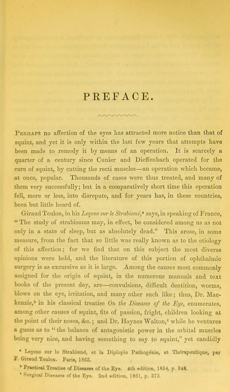 PREFACE. Perhaps no affection of the eyes has attracted more notice than that of squint, and yet it is only within the last few years that attempts have been made to remedy it by means of an operation. It is scarcely a quarter of a century since Cunier and Dieffenbach operated for the cure of squint, by cutting the recti muscles—an operation which became, at once, popular. Thousands of cases were thus treated, and many of them very successfully; but in a comparatively short time this operation fell, more or less, into disrepute, and for years has, in these countries, been but little heard of. Giraud Teulon, in his Lemons sur le Strabisme* says, in speaking of France,  The study of strabismus may, in effect, be considered among us as not only in a state of sleep, but as absolutely dead. This arose, in some measure, from the fact that so little was really known as to the etiology of this affection; for we find that on this subject the most diverse opinions were held, and the literature of this portion of ophthalmic surgery is as excursive as it is large. Among the causes most commonly assigned for the origin of squint, in the numerous manuals and text books of the present day, are—convulsions, difficult dentition, worms, blows on the eye, irritation, and many other such like; thus, Dr. Mac- kenzie,6 in his classical treatise On the Diseases of the Eye, enumerates, among other causes of squint, fits of passion, fright, children looking at the point of their noses, &c.; and Dr. Haynes Walton,0 while he ventures a gue3S as to  the balance of antagonistic power in the orbital muscles being very nice, and having something to say to squint, yet candidly * Lec,ons snr le Strabismi, et la Diplopio Pathoge'nie, et Thdrapoutiquo, par F. Giraud Teulon. Paris, 1863. b Practical Treatise of Diseases of tlio Eye. 4th edition, 1854. p. !U&. ' Surgical Diseases of the Eyo. 2nd edition, 1801, p. 375.