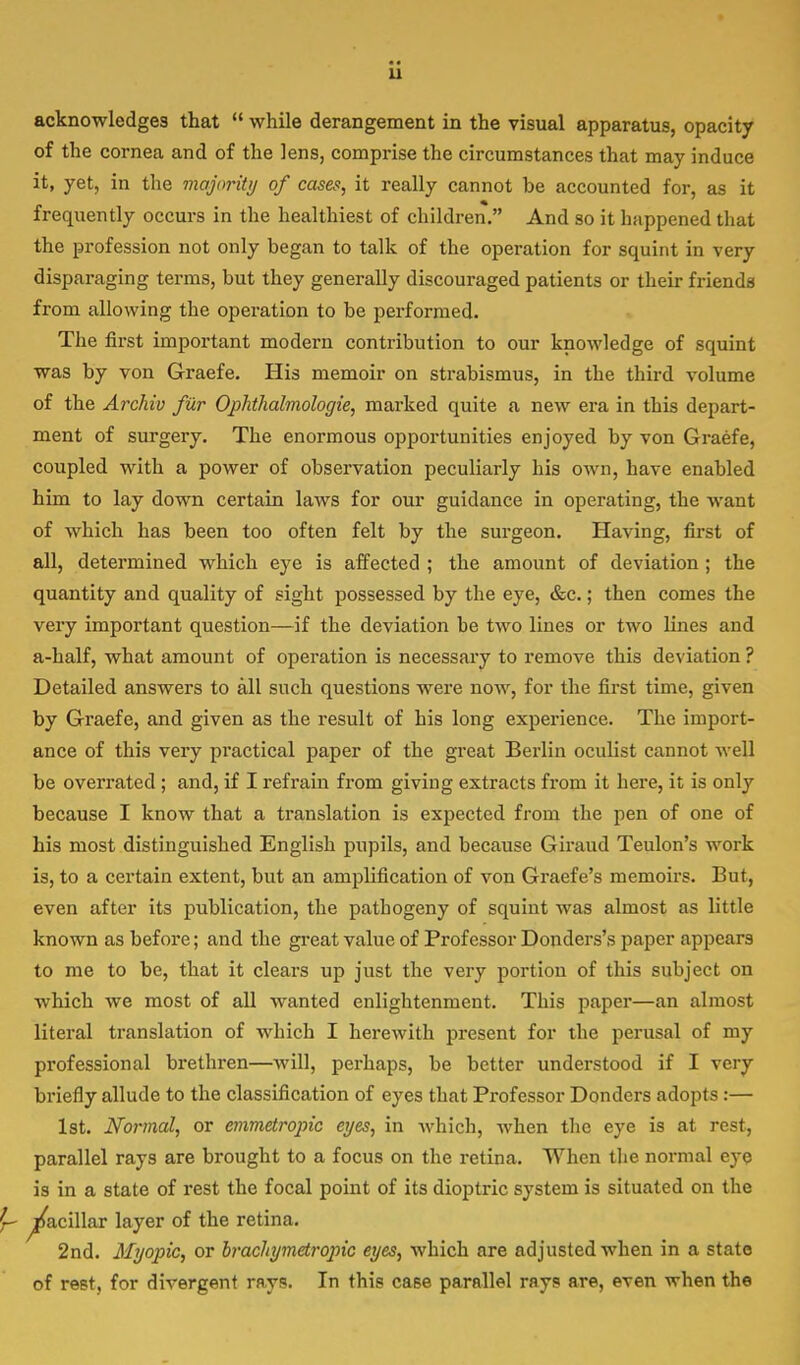 u acknowledges that  while derangement in the visual apparatus, opacity of the cornea and of the lens, comprise the circumstances that may induce it, yet, in the majority of cases, it really cannot be accounted for, as it frequently occurs in the healthiest of children. And so it happened that the profession not only began to talk of the operation for squint in very disparaging terms, but they generally discouraged patients or their friends from allowing the operation to be performed. The first important modern contribution to our knowledge of squint was by von Graefe. His memoir on strabismus, in the third volume of the Archiv fur Ophthalmologic, marked quite a new era in this depart- ment of surgery. The enormous opportunities enjoyed by von Graefe, coupled with a power of observation peculiarly his own, have enabled him to lay down certain laws for our guidance in operating, the want of which has been too often felt by the surgeon. Having, first of all, determined which eye is affected ; the amount of deviation ; the quantity and quality of sight possessed by the eye, &c.; then comes the very important question—if the deviation he two lines or two Lines and a-half, what amount of operation is necessary to remove this deviation ? Detailed answers to all such questions were now, for the first time, given by Graefe, and given as the result of his long experience. The import- ance of this very practical paper of the great Berlin oculist cannot well be overrated ; and, if I refrain from giving extracts from it here, it is only because I know that a translation is expected from the pen of one of his most distinguished English pupils, and because Giraud Teulon's work is, to a certain extent, but an amplification of von Graefe's memoirs. But, even after its publication, the pathogeny of squint was almost as little known as before; and the great value of Professor Donders's paper appears to me to be, that it clears up just the very portion of this subject on which we most of all wanted enlightenment. This paper—an almost literal translation of which I herewith present for the perusal of my professional brethren—will, perhaps, be better understood if I very briefly allude to the classification of eyes that Professor Donders adopts :— 1st. Normal, or emmetropic eyes, in which, when the eye is at rest, parallel rays are brought to a focus on the retina. When the normal eye is in a state of rest the focal point of its dioptric system is situated on the ^acillar layer of the retina. 2nd. Myopic, or brachymetropic eyes, which are adjusted when in a state of rest, for divergent mys. In this case parallel rays are, even when the