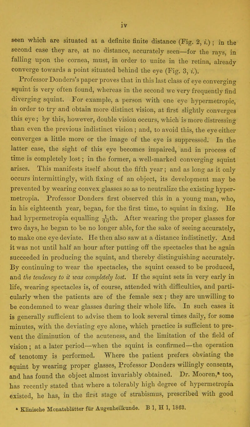 seen which are situated at a definite finite distance (Fig. 2, t.); in the second case they are, at no distance, accurately seen—for the rays, in falling upon the cornea, must, in order to unite in the retina, already converge towards a point situated behind the eye (Fig. 3, i.). Professor Donders's paper proves that in this last class of eye converging squint is very often found, whereas in the second we very frequently find diverging squint. For example, a person with one eye hypermetropic, in order to try and obtain more distinct vision, at first slightly converges this eye; by this, however, double vision occurs, which is more distressing than even the previous indistinct vision ; and, to avoid this, the eye either converges a little more or the image of the eye is suppressed. In the latter case, the sight of this eye becomes impaired, and in process of time is completely lost; in the former, a well-marked converging squint arises. This manifests itself about the fifth year ; and as long as it only occurs intermittingly, with fixing of an object, its development may be prevented by wearing convex glasses so as to neutralize the existing hyper- metropia. Professor Donders first observed this in a young man, who, in his eighteenth year, began, for the first time, to squint in fixing. He had hypermetropia equalling ^jth. After wearing the proper glasses for two days, he began to be no longer able, for the sake of seeing accurately, to make one eye deviate. He then also saw at a distance indistinctly. And it was not until half an hour after putting off the spectacles that he again succeeded in producing the squint, and thereby distinguishing accurately. By continuing to wear the spectacles, the squint ceased to be produced, and the tendency to it was completely lost. If the squint sets in very early in life, wearing spectacles is, of course, attended with difficulties, and parti- cularly when the patients are of the female sex; they are unwilling to be condemned to wear glasses during their whole life. In such cases it is generally sufficient to advise them to look several times daily, for some minutes, with the deviating eye alone, which practice is sufficient to pre- vent the diminution of the acuteness, and the limitation of the field of vision; at a later period—when the squint is confirmed—the operation of tenotomy is performed. Where the patient prefers obviating the squint by wearing proper glasses, Professor Donders willingly consents, and has found the object almost invariably obtained. Dr. Mooren,* too, has recently stated that where a tolerably high degree of hypermetropia existed, he has, in the first stage of strabismus, prescribed with good a Klinische Monatsblatter fur Augenheilkunde. B 1, H 1, 1863.