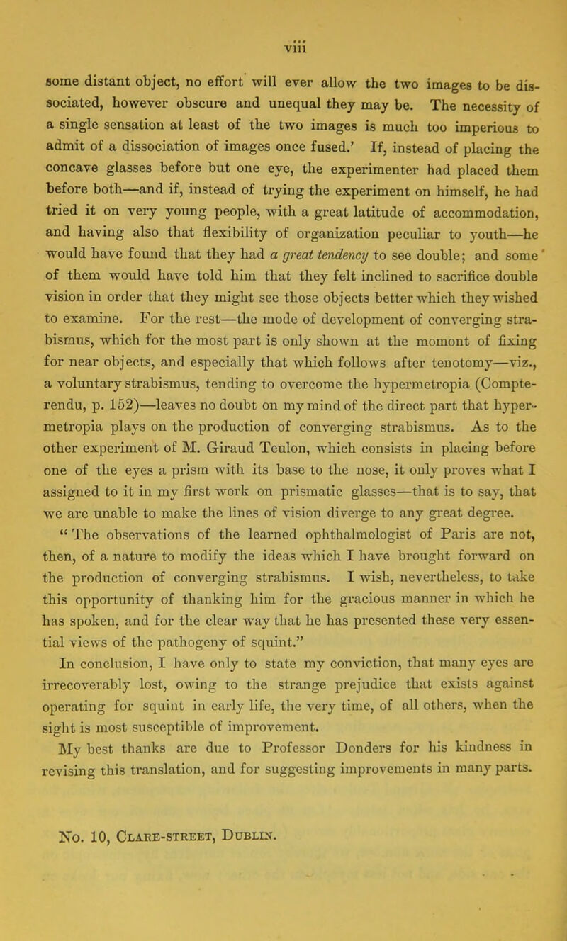 some distant object, no effort will ever allow the two images to be dis- sociated, however obscure and unequal they may be. The necessity of a single sensation at least of the two images is much too imperious to admit of a dissociation of images once fused.' If, instead of placing the concave glasses before but one eye, the experimenter had placed them before both—and if, instead of trying the experiment on himself, he had tried it on very young people, with a great latitude of accommodation, and having also that flexibility of organization peculiar to youth—he would have found that they had a great tendency to see double; and some of them would have told him that they felt inclined to sacrifice double vision in order that they might see those objects better which they wished to examine. For the rest—the mode of development of converging stra- bismus, which for the most part is only shown at the momont of fixing for near objects, and especially that which follows after tenotomy—viz., a voluntary strabismus, tending to overcome the hypermetropia (Compte- rendu, p. 152)—leaves no doubt on my mind of the direct part that hyper- metropia plays on the production of converging strabismus. As to the other experiment of M. Giraud Teulon, which consists in placing before one of the eyes a prism with its base to the nose, it only proves what I assigned to it in my first work on prismatic glasses—that is to say, that we are unable to make the lines of vision diverge to any great degree.  The observations of the learned ophthalmologist of Paris are not, then, of a nature to modify the ideas which I have brought forward on the production of converging strabismus. I wish, nevertheless, to take this opportunity of thanking him for the gracious manner in which he has spoken, and for the clear way that he has presented these very essen- tial views of the pathogeny of squint. In conclusion, I have only to state my conviction, that many eyes are irrecoverably lost, owing to the strange prejudice that exists against operating for squint in early life, the very time, of all others, when the sight is most susceptible of improvement. My best thanks are due to Professor Donders for his kindness in revising this translation, and for suggesting improvements in many parts. No. 10, Clare-street, Dublin.