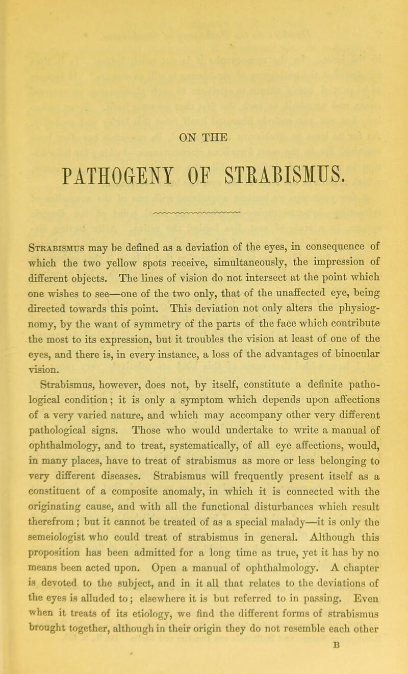 PATHOGENY OF STRABISMUS. Strabismus may be defined as a deviation of the eyes, in consequence of which the two yellow spots receive, simultaneously, the impression of different objects. The lines of vision do not intersect at the point which one wishes to see—one of the two only, that of the unaffected eye, being directed towards this point. This deviation not only alters the physiog- nomy, by the want of symmetry of the parts of the face which contribute the most to its expression, but it troubles the vision at least of one of the eyes, and there is, in every instance, a loss of the advantages of binocular vision. Strabismus, however, does not, by itself, constitute a definite patho- logical condition; it is only a symptom which depends upon affections of a very varied nature, and which may accompany other very different pathological signs. Those who would undertake to write a manual of ophthalmology, and to treat, systematically, of all eye affections, would, in many places, have to treat of strabismus a3 more or less belonging to very different diseases. Strabismus will frequently present itself as a constituent of a composite anomaly, in which it is connected with the originating cause, and with all the functional disturbances whicli result therefrom ; but it cannot be treated of as a special malady—it is only the semeiologist who could treat of strabismus in general. Although this proposition has been admitted for a long time as true, yet it has by no means been acted upon. Open a manual of ophthalmology. A chapter is devoted to the subject, and in it all that relates to the deviations of the eyes is alluded to; elsewhere it is but referred to in passing. Even when it treats of its etiology, we find the different forms of strabismus brought together, although in their origin they do not resemble each other B