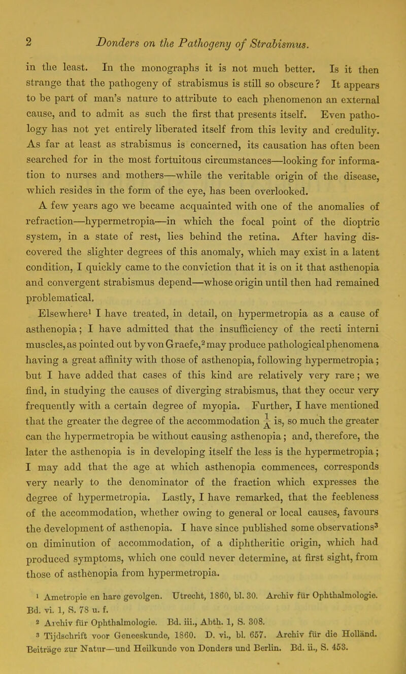 in the least. In the monographs it is not much better. Is it then strange that the pathogeny of strabismus is still so obscure ? It appears to be part of man's nature to attribute to each phenomenon an external cause, and to admit as such the first that presents itself. Even patho- logy has not yet entirely liberated itself from this levity and credulity. As far at least as strabismus is concerned, its causation has often been searched for in the most fortuitous circumstances—looking: for informa- tion to nurses and mothers—while the veritable origin of the disease, which resides in the form of the eye, has been overlooked. A few years ago we became acquainted with one of the anomalies of refraction—hypermetropia—in which the focal point of the dioptric system, in a state of rest, lies behind the retina. After having dis- covered the slighter degrees of this anomaly, which may exist in a latent condition, I quickly came to the conviction that it is on it that asthenopia and convergent strabismus depend—whose origin until then had remained problematical. Elsewhere1 I have treated, in detail, on hypermetropia as a cause of asthenopia; I have admitted that the insufficiency of the recti interni muscles, as pointed out by von Graefe,2may produce pathological phenomena having a great affinity with those of asthenopia, following hypermetropia; but I have added that cases of this kind are relatively very rare; we find, in studying the causes of diverging strabismus, that they occur very frequently with a certain degree of myopia. Further, I have mentioned that the greater the degree of the accommodation ^ is, so much the greater can the hypermetropia be without causing asthenopia; and, therefore, the later the asthenopia is in developing itself the less is the hypermetropia; I may add that the age at which asthenopia commences, corresponds very nearly to the denominator of the fraction which expresses the degree of hypermetropia. Lastly, I have remarked, that the feebleness of the accommodation, whether owing to general or local causes, favours the development of asthenopia. I have since published some observations3 on diminution of accommodation, of a diphtheritic origin, which had produced symptoms, which one could never determine, at first sight, from those of asthenopia from hypermetropia. 1 Ametropie en bare gevolgen. Utrecht, 1860, bl. 30. Archiv fur Ophthalmologic. Bd. vi. 1, S. 78 u. f. 2 Archiv fur Ophthalmologic Bd. iii., Abth. 1, S. 308. » Tijdschrift voor Geneeskunde, 1860. D. vi., bl. 657. Archiv fur die Holland. Beitriige zur Natur—und Heilkunde von Donders und Berlin. Bd. ii., S. 453.