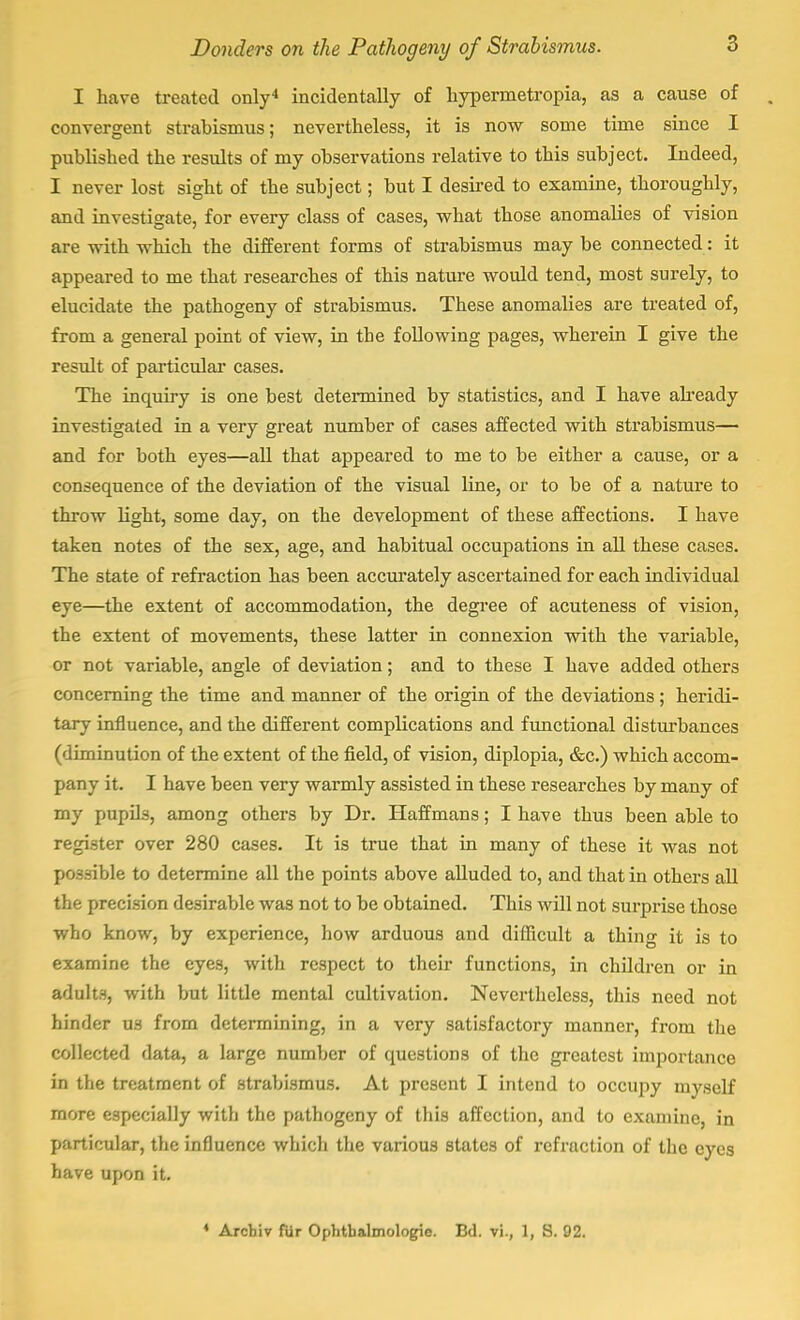 I have treated only4 incidentally of hypermetropia, as a cause of convergent strabismus; nevertheless, it is now some time since I published the results of my observations relative to this subject. Indeed, I never lost sight of the subject; but I desired to examine, thoroughly, and investigate, for every class of cases, what those anomalies of vision are with which the different forms of strabismus may be connected: it appeared to me that researches of this nature would tend, most surely, to elucidate the pathogeny of strabismus. These anomalies are treated of, from a general point of view, in the following pages, wherein I give the result of particular cases. The inquiry is one best determined by statistics, and I have already investigated in a very great number of cases affected with strabismus— and for both eyes—all that appeared to me to be either a cause, or a consequence of the deviation of the visual line, or to be of a nature to throw light, some day, on the development of these affections. I have taken notes of the sex, age, and habitual occupations in all these cases. The state of refraction has been accurately ascertained for each individual eye—the extent of accommodation, the degree of acuteness of vision, the extent of movements, these latter in connexion with the variable, or not variable, angle of deviation; and to these I have added others concerning the time and manner of the origin of the deviations; heridi- tary influence, and the different complications and functional disturbances (diminution of the extent of the field, of vision, diplopia, &c.) which accom- pany it. I have been very warmly assisted in these researches by many of my pupils, among others by Dr. Haffmans; I have thus been able to register over 280 cases. It is true that in many of these it was not possible to determine all the points above alluded to, and that in others all the precision desirable was not to be obtained. This will not surprise those who know, by experience, how arduous and difficult a thing it is to examine the eyes, with respect to their functions, in children or in adults, with but little mental cultivation. Nevertheless, this need not hinder us from determining, in a very satisfactory manner, from the collected data, a large number of questions of the greatest importance in the treatment of strabismus. At present I intend to occupy myself more especially with the pathogeny of this affection, and to examine, in particular, the influence which the various states of refraction of the eyes have upon it.