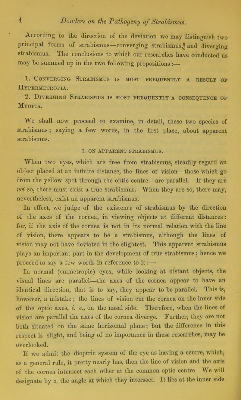 According to the direction of the deviation we may distinguish two principal forms of strabismus—converging strabismus,J and diverging strabismus. The conclusions to which our researches have conducted us may be summed up in the two following propositions:— 1. Converging Strabismus is most frequently a result of h ypermetropia. 2. Diverging Strabismus is most frequently a consequence of Myopia. We shall now proceed to examine, in detail, these two species of strabismus; saying a few words, in the first place, about apparent strabismus. I. ON APPARENT STRABISMUS. When two eyes, which are free from strabismus, steadily regard an object placed at an infinite distance, the lines of vision—those which go from the yellow spot through the optic centre—are parallel. If they are iiol so, there must exist a true strabismus. When they are so, there may, nevertheless, exist an apparent strabismus. In effect, we judge of the existence of strabismus by the direction of the axes of the cornea, in viewing objects at different distances : for, if the axis of the cornea is not in its normal relation with the line of vision, there appears to be a strabismus, although the lines of vision may not have deviated in the slightest. This appai-ent strabismus plays an important part in the development of true strabismus; hence we proceed to say a few words in reference to it:— In normal (emmetropic) eyes, while looking at distant objects, the visual lines are parallel—the axes of the cornea appear to have an identical direction, that is to say, they appear to be parallel. This is, however, a mistake ; the lines of vision cut the cornea on the inner side of the optic axes, i. e., on the nasal side. Therefore, when the lines of vision are parallel the axes of the cornea diverge. Further, they are not both situated on the same horizontal plane; but the difference in this respect is slight, and being of no importance in these researches, may be overlooked. If we admit the dioptric system of the eye as having a centre, which, as a general rule, it pretty nearly has, then the line of vision and the axis of the cornea intersect each other at the common optic centre We will designate by o, the angle at which they intersect, It lies at the iuner side