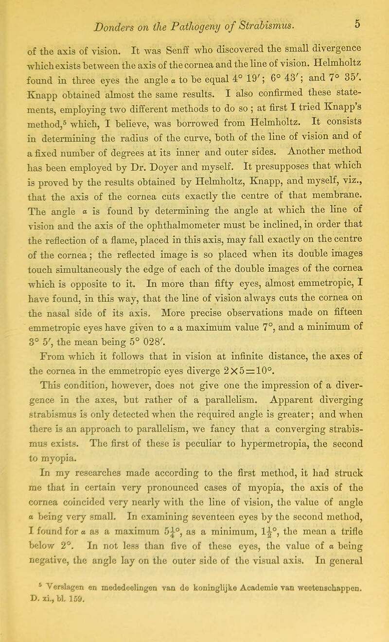 of the axis of vision. It was Senff who discovered the small divergence which exists between the axis of the cornea and the line of vision. Helmholtz found in three eyes the angle o to he equal 4° 19'; 6° 43'; and 7° 35'. Knapp obtained almost the same results. I also confirmed these state- ments, employing two different methods to do so ; at first I tried Knapp's method,5 which, I believe, was borrowed from Helmholtz. It consists in determining the radius of the curve, both of the line of vision and of a fixed number of degrees at its inner and outer sides. Another method has been employed by Dr. Doyer and myself. It presupposes that which is proved by the results obtained by Helmholtz, Knapp, and myself, viz., that the axis of the cornea cuts exactly the centre of that membrane. The angle o is found by determining the angle at which the line of vision and the axis of the ophthalmometer must be inclined, in order that the reflection of a flame, placed in this axis, may fall exactly on the centre of the cornea; the reflected image is so placed when its double images touch simultaneously the edge of each of the double images of the cornea which is opposite to it. In more than fifty eyes, almost emmetropic, I have found, in this way, that the line of vision always cuts the cornea on the nasal side of its axis. More precise observations made on fifteen emmetropic eyes have given to a a maximum value 7°, and a minimum of 3° 5', the mean being 5° 028'. From which it follows that in vision at infinite distance, the axes of the cornea in the emmetropic eyes diverge 2x5 = 10°. This condition, however, does not give one the impression of a diver- gence in the axes, but rather of a parallelism. Apparent diverging strabismus is only detected when the required angle is greater; and when there i3 an approach to parallelism, we fancy that a converging strabis- mus exists. The first of these is peculiar to hypermetropia, the second to myopia. In my researches made according to the first method, it had struck me that in certain very pronounced cases of myopia, the axis of the cornea coincided very nearly with the line of vision, the value of angle 0 being very small. In examining seventeen eyes by the second method, 1 found for a a3 a maximum 5£°, as a minimum, 1^°, the mean a trifle below 2°. In not les3 than five of these eyes, the value of o being negative, the angle lay on the outer side of the visual axis. In general 5 VerslagcTi en mededeelingen van do koninglijke Academic van weetenschappen. D. xi., bl. 159.