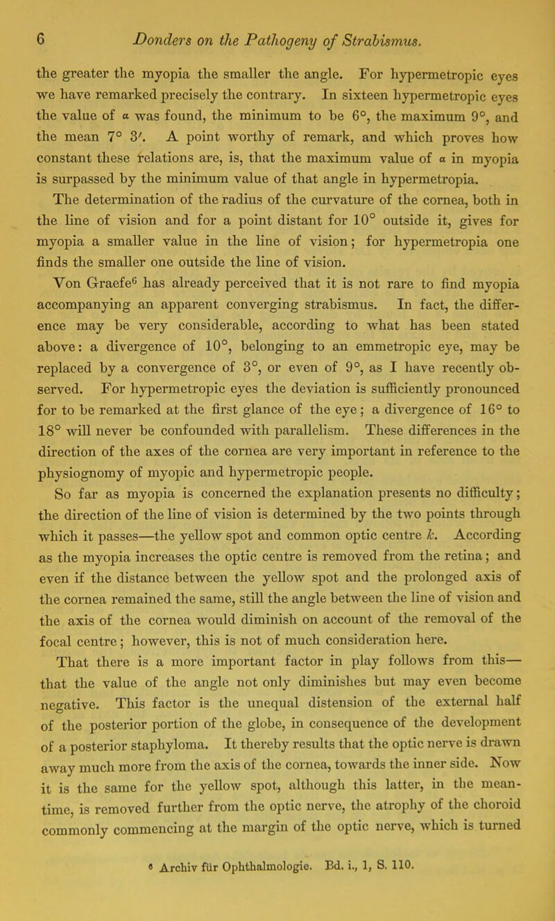 the greater the myopia the smaller the angle. For hypermetropic eyes we have remarked precisely the contrary. In sixteen hypermetropic eyes the value of a was found, the minimum to be 6°, the maximum 9°, and the mean 7° 3'. A point worthy of remark, and which proves how constant these relations are, is, that the maximum value of o in myopia is surpassed by the minimum value of that angle in hypermetropia. The determination of the radius of the curvature of the cornea, both in the line of vision and for a point distant for 10° outside it, gives for myopia a smaller value in the line of vision; for hypermetropia one finds the smaller one outside the line of vision. Von Graefe6 has already perceived that it is not rare to find myopia accompanying an apparent converging strabismus. In fact, the differ- ence may be very considerable, according to what has been stated above: a divergence of 10°, belonging to an emmetropic eye, may be replaced by a convergence of 3°, or even of 9°, as I have recently ob- served. For hypermetropic eyes the deviation is sufficiently pronounced for to be remarked at the first glance of the eye; a divergence of 16° to 18° will never be confounded with parallelism. These differences in the direction of the axes of the cornea are very important in reference to the physiognomy of myopic and hypermetropic people. So far as myopia is concerned the explanation presents no difficulty; the direction of the line of vision is determined by the two points through which it passes—the yellow spot and common optic centre k. According as the myopia increases the optic centre is removed from the retina; and even if the distance between the yellow spot and the prolonged axis of the cornea remained the same, still the angle between the line of vision and the axis of the cornea would diminish on account of the removal of the focal centre; however, this is not of much consideration here. That there is a more important factor in play follows from this— that the value of the angle not only diminishes but may even become negative. This factor is the unequal distension of the external half of the posterior portion of the globe, in consequence of the development of a posterior staphyloma. It thereby results that the optic nerve is drawn away much more from the axis of the cornea, towards the inner side. Now it is the same for the yellow spot, although this latter, in the mean- time, is removed further from the optic nerve, the atrophy of the choroid commonly commencing at the margin of the optic nerve, which is turned