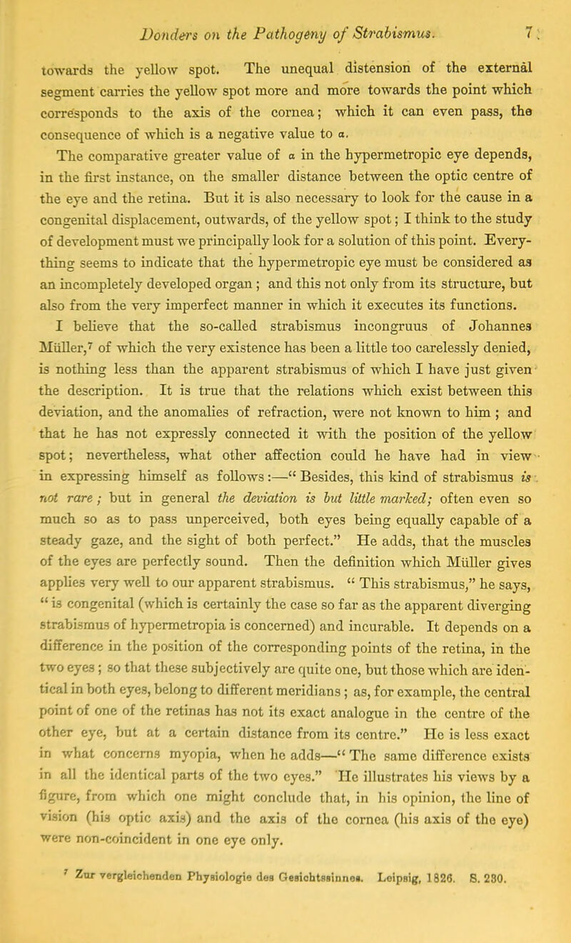towards the yellow spot. The unequal distension of the external segment carries the yellow spot more and more towards the point which corresponds to the axis of the cornea; which it can even pass, the consequence of winch is a negative value to a. The comparative greater value of a in the hypermetropic eye depends, in the first instance, on the smaller distance between the optic centre of the eye and the retina. But it is also necessary to look for the cause in a congenital displacement, outwards, of the yellow spot; I think to the study of development must we principally look for a solution of this point. Every- thing seems to indicate that the hypermetropic eye must be considered as an incompletely developed organ ; and this not only from its structure, but also from the very imperfect manner in which it executes its functions. I believe that the so-called strabismus incongruus of Johannes Miiller,7 of which the very existence has been a little too carelessly denied, is nothing less than the apparent strabismus of which I have just given the description. It is true that the relations which exist between this deviation, and the anomalies of refraction, were not known to him ; and that he has not expressly connected it with the position of the yellow spot; nevertheless, what other affection could he have had in view in expressing himself as follows :— Besides, this kind of strabismus is : not rare ; but in general the deviation is but little marked; often even so much so as to pass unperceived, both eyes being equally capable of a steady gaze, and the sight of both perfect. He adds, that the muscles of the eyes are perfectly sound. Then the definition which Miiller gives applies very well to our apparent strabismus.  This strabismus, he says,  is congenital (which is certainly the case so far as the apparent diverging strabismus of hypermetropia is concerned) and incurable. It depends on a difference in the position of the corresponding points of the retina, in the two eyes; so that these subjectively are quite one, but those which are iden- tical in both eyes, belong to different meridians; as, for example, the central point of one of the retinas has not its exact analogue in the centre of the other eye, but at a certain distance from its centre. He is less exact in what concerns myopia, when he adds— The same difference exists in all the identical parts of the two eyes. He illustrates his views by a figure, from which one might conclude that, in his opinion, the line of vision (his optic axis) and the axis of the cornea (his axis of tho eye) were non-coincident in one eye only.