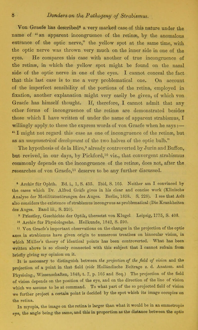 Von Graefe has described8 a very marked case of this nature under the name of  an apparent incongruence of the retinae, by the anomalous entrance of the optic nerve, the yellow spot at the same time, with the optic nerve was thrown very much on the inner side in one of the eyes. He compares this case with another of true incongruence of the retinae, in which the yellow spot might be found on the nasal side of the optic nerve in one of the eyes. I cannot conceal the fact that this last case is to me a very problematical one. On account of the imperfect sensibility of the portions of the retina, employed in fixation, another explanation might very easily be given, of which von Graefe has himself thought. If, therefore, I cannot admit that any other forms of incongruence of the retina? are demonstrated besides those which I have written of under the name of apparent strabismus, I willingly apply to these the express words of von Graefe when he says:—  I might not regard this case as one of incongruence of the retina?, but as an unsymmetrical development of the two halves of the optic bulb. The hypothesis of de la Hire,9 already controverted by Jurin and Buffon, but revived, in our days, by Pickford,10 viz., that convergent strabismus commonly depends on the incongruence of the retinae, does not, after the researches of von Graefe,11 deserve to be any further discussed. 8 Archiv fur Ophth. Bd. i., 1, S. 435. Ibid, S. 105. Neither am I convinced by the cases which Dr. Alfred Grafe gives in his clear and concise work (Klinischa Analyse der Motilitatsstorungen des Auges. Berlin, 1858. S. 228). I see that Arlt also considers the existence of strabismus incongruus as problematical (Die Krankheiten des Auges. Band iii., S. 320). 9 Priestley, Geschichte der Optik, tibersetzt von Klugel Leipsig, 1775, S. 408. 10 Archiv fur Physiologsche. Heilkunde, 1842, S. 590. 11 Von Graefe's important observations on the changes in the projection of the optic axes in strabismus have given origin to numerous treatises on binocular vision, in ■which Miiller's theory of identical points has been controverted. What has been ■written above is so closely connected with this subject that I cannot refrain from briefly giving my opinion on it. It is necessary to distinguish between the projection of the field of vision and the projection of a point in that field (vide Hollandische Beitrage z. d. Anatom. and Physiolog., Wissenschaften, 1848, t. 7, p. 105 and Seq.) The projection of the field of vision depends on the position of the eye, and on the direction of the line of vision which we assume to be at command. To what part of the so projected field of vision we further project a certain point is decided by the spot which its image occupies on the retina. In myopia, the image on the retina is larger than what it would be in an emmetropio eye, the angle being the same, and this in proportion as the distance between the optic