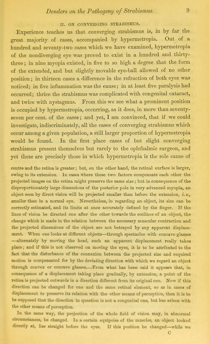 II. ON CONVERGING STRABISMUS. Experience teaches us that converging strabismus is, in by far the great majority of cases, accompanied by hypermetropia. Out of a hundred and seventy-two cases which we have examined, hypermetropia of the nondiverging eye was proved to exist in a hundred and thirty- three ; in nine myopia existed, in five to so high a degree that the form of the extended, and but slightly movable eye-ball allowed of no other position; in thirteen cases a difference in the refraction of both eyes was noticed; in five inflammation was the cause; in at least five paralysis had occurred; thrice the strabismus was complicated with congenital cataract, and twice with nystagmus. From this we see what a prominent position is occupied by hypermetropia, occurring, as it does, in more than seventy- seven per cent, of the cases; and yet, I am convinced, that if we could investigate, indiscriminately, all the cases of converging strabismus which occur among a given population, a still larger proportion of hypermetropia would be found. In the first place cases of but slight converging strabismus present themselves but rarely to the ophthalmic surgeon, and yet these are precisely those in which hypermetropia is the sole cause of centre and the retina is greater; but, on the other hand, the retinal surface is larger, owing to its extension. In cases where these two factors compensate each other the projected images on the retina might preserve the same size; but in consequence of the disproportionately large dimensions of the posterior pole in very advanced myopia, an object seen by direct vision will be projected smaller than before the extension, i. e., smaller than in a normal eye. Nevertheless, in regarding an object, its size can be correctly estimated, and its limits at once accurately defined by the finger. If the lines of vision be directed one after the other towards the outlines of an object, the change which is made in the relation between the necessary muscular contraction and the projected dimensions of the object are not betrayed by any apparent displace- ment. When one looks at different objects—through spectacles with concave glasses —alternately by moving the head, such an apparent displacement really takes place; and if this is not observed on moving the eyes, it is to be attributed to the fact that the disturbance of the connexion between the projected size and required motion is compensated for by the deviating direction with which we regard an object through convex or concave glasses From what has been said it appears that, in consequence of a displacement taking place gradually, by extension, a point of the retina is projected outwards in a direction different from its original ono. Now if this direction can be changed for one and the saino retinal element, so as in cases of displacement to preserve its relation witli the other means of perception, then it is to be supposed that the direction in question is not a congenital one, but lias arisen with the other means of perception. In the same way, the projection of the whole field of vision may, in abnormal circumstances, be changed. In a certain equipoise of the muscles, an object looked directly at, lies straight before the eyes. If this position bo changed—while we C