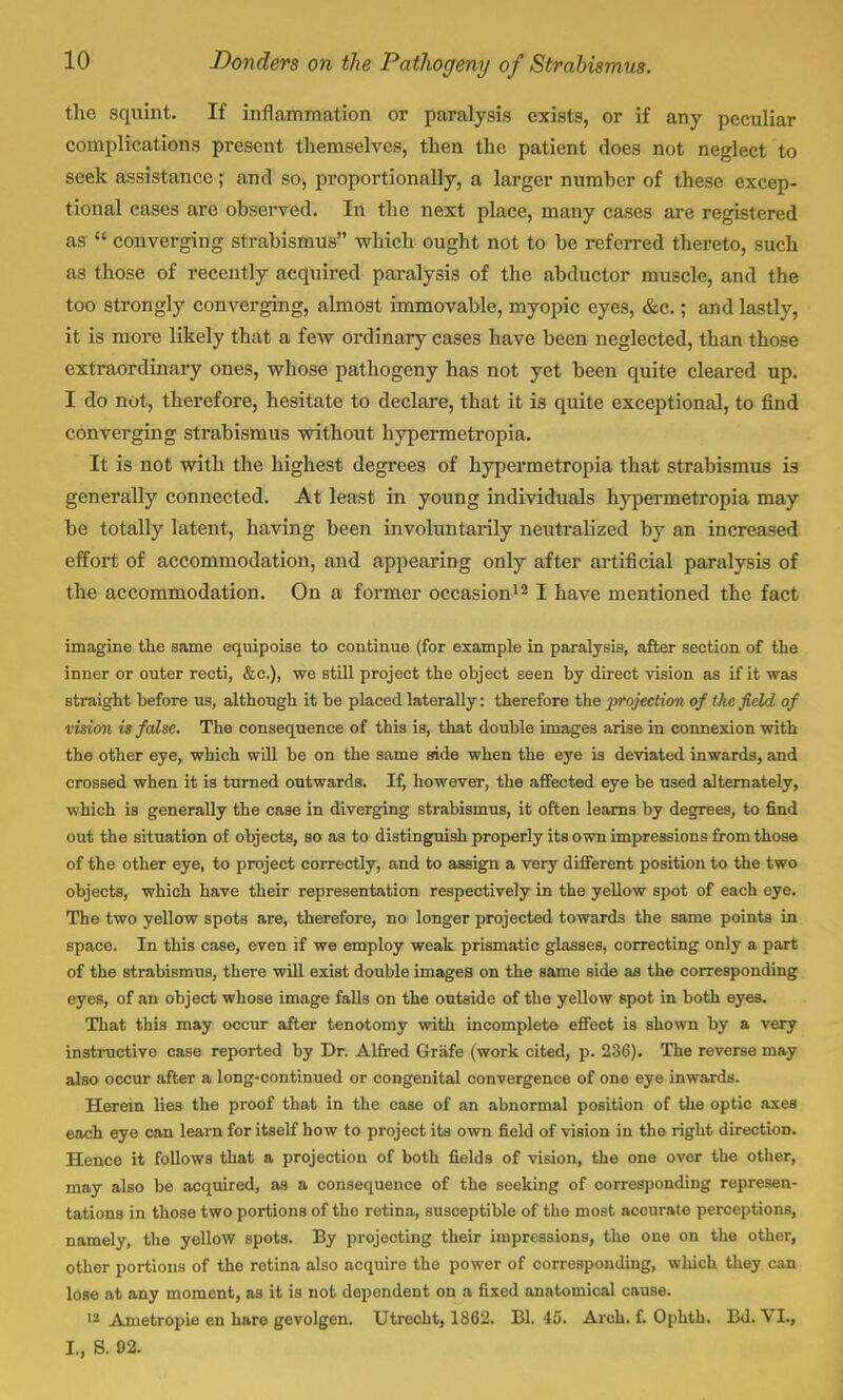 the squint. If inflammation or paralysis exists, or if any peculiar complications present themselves, then the patient does not neglect to seek assistance; and so, proportionally, a larger number of these excep- tional cases are observed. In the next place, many cases are registered as  converging strabismus which ought not to be referred thereto, such as those of recently acquired paralysis of the abductor muscle, and the too strongly converging, almost immovable, myopic eyes, &c.; and lastly, it is more likely that a few ordinary cases have been neglected, than those extraordinary ones, whose pathogeny has not yet been quite cleared up. I do not, therefore, hesitate to declare, that it is quite exceptional, to find converging strabismus without hypermetropia. It is not with the highest degrees of hypermetropia that strabismus is generally connected. At least in young individuals hypermetropia may be totally latent, having been involuntarily neutralized by an increased effort of accommodation, and appearing only after artificial paralysis of the accommodation. On a former occasion12 I have mentioned the fact imagine the same equipoise to continue (for example in paralysis, after section of the inner or outer recti, &c), we still project the object seen by direct vision as if it was straight before us, although it be placed laterally: therefore the projection of the field of vision is false. The consequence of this is, that double images arise in connexion with the other eye, which will be on the same side when the eye is deviated inwards, and crossed when it is turned outwards. If, however, the affected eye be used alternately, which is generally the case in diverging strabismus, it often learns by degrees, to find out the situation of objects, so as to distinguish properly its own impressions from those of the other eye, to project correctly, and to assign a very different position to the two objects, which have therr representation respectively in the yellow spot of each eye. The two yellow spots are, therefore, no longer projected towards the same points in space. In this case, even if we employ weak prismatic glasses, correcting only a part of the strabismus, there will exist double images on the same side as the corresponding eyes, of an object whose image falls on the outside of the yellow spot in both eyes. That this may occur after tenotomy with incomplete effect is shown by a very instructive case reported by Dr. Alfred Grafe (work cited, p. 236). The reverse may also occur after a long-continued or congenital convergence of one eye inwards. Herein lies the proof that in the case of an abnormal position of the optic axes each eye can learn for itself how to project its own field of vision in the right direction. Hence it follows that a projection of both fields of vision, the one over the other, may also be acquired, as a consequence of the seeking of corresponding represen- tations in those two portions of the retina, susceptible of the most accurate perceptions, namely, the yellow spots. By projecting their impressions, the one on the other, other portions of the retina also acquire the power of corresponding, winch they can lose at any moment, as it is not dependent on a fixed anatomical cause. 12 Ametropie en hare gevolgen. Utrecht, 1862. Bl. 45. Arch. f. Ophth. Bd. VI., I., S. 92.