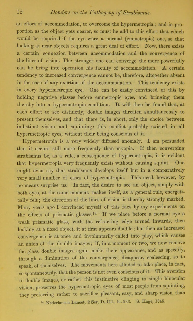 an effort of accommodation, to overcome the hypermetropia; and in pro- portion as the object gets nearer, so must he add to this effort that which would be required if the eye were a normal (emmetropic) one, so that looking at near objects requires a great deal of effort. Now, there exists a certain connexion between accommodation aud the convergence of the lines of vision. The stronger one can converge the more powerfully can he bring into operation his faculty of accommodation. A certain tendency to increased convergence cannot be, therefore, altogether absent in the case of any exertion of the accommodation. This tendency exists in every hypermetropic eye. One can be easily convinced of this by holding negative glasses before emmetropic eyes, and bringing them thereby into a hypermetropic condition. It will then be found that, at each effort to see distinctly, double images threaten simultaneously to present themselves, and that there is, in short, only the choice between indistinct vision and squinting: this conflict probably existed in all hypermetropic eyes, without their being conscious of it. Hypermetropia is a very widely diffused anomaly. I am persuaded that it occurs still more frequently than myopia. If then converging strabismus be, as a rule, a consequence of hypermetropia, it is evident that hypermetropia very frequently exists without causing squint. One might even say that strabismus develops itself but in a comparatively very small number of cases of hypermetropia. This need, however, by no means surprise us. In fact, the desire to see an object, simply with both eyes, at the same moment, makes itself, as a general rule, energeti- cally felt; the direction of the lines of vision is thereby strongly marked. Many years ago I convinced myself of this fact by my experiments on the effects of prismatic glasses.14 If we place before a normal eye a weak prismatic glass, with the refracting edge turned inwards, then looking at a fixed object, it at first appears double; but then an increased convergence is at once and involuntarily called into play, which causes an union of the double images; if, in a moment or two, we now remove the glass, double images again make their appearance, and as speedily, through a diminution of the convergence, disappear, coalescing, so to speak, of themselves. The movements here alluded to take place, in fact, so spontaneously, that the person is not even conscious of it. This aversion to double images, or rather this instinctive clinging to single binocular vision, preserves the hypermetropic eyes of most people from squinting, they preferring rather to sacrifice pleasant, easy, and sharp vision than  Nederlansch Lancet, 2 Ser, D. HI., bl. 233. 'S. Hage, 1845.