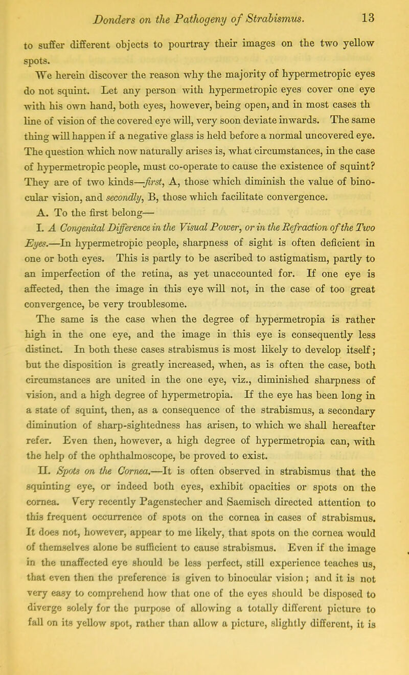 to suffer different objects to pourtray their images on the two yellow spots. We herein discover the reason why the majority of hypermetropic eyes do not squint. Let any person with hypermetropic eyes cover one eye with his own hand, both eyes, however, being open, and in most cases th line of vision of the covered eye will, very soon deviate inwards. The same thing will happen if a negative glass is held before a normal uncovered eye. The question which now naturally arises is, what circumstances, in the case of hypermetropic people, must co-operate to cause the existence of squint? They are of two kinds—-first, A, those which diminish the value of bino- cular vision, and secondly, B, those which facilitate convergence. A. To the first belong— I. A Congenital Difference in the Visual Power, or in the Refraction of the Two Eyes.—In hypermetropic people, sharpness of sight is often deficient in one or both eyes. This is partly to be ascribed to astigmatism, partly to an imperfection of the retina, as yet unaccounted for. If one eye is affected, then the image in this eye will not, in the case of too great convergence, be very troublesome. The same is the case when the degree of hypermetropia is rather high in the one eye, and the image in this eye is consequently less distinct. In both these cases strabismus is most likely to develop itself; but the disposition is greatly increased, when, as is often the case, both circumstances are united in the one eye, viz., diminished sharpness of vision, and a high degree of hypermetropia. If the eye has been long in a state of squint, then, as a consequence of the strabismus, a secondary diminution of sharp-sightedness has arisen, to which we shall hereafter refer. Even then, however, a high degree of hypermetropia can, with the help of the ophthalmoscope, be proved to exist. LT. Spots on tfte Cornea.—It is often observed in strabismus that the squinting eye, or indeed both eyes, exhibit opacities or spots on the cornea. Very recently Pagenstecher and Saemisch directed attention to this frequent occurrence of spots on the cornea in cases of strabismus. It does not, however, appear to me likely, that spots on the cornea would of themselves alone be sufficient to cause strabismus. Even if the image in the unaffected eye should be less perfect, still experience teaches us, that even then the preference is given to binocular vision; and it is not very easy to comprehend how that one of the eyes should be disposed to diverge solely for the purpose of allowing a totally different picture to fall on its yellow spot, rather than allow a picture, slightly different, it is