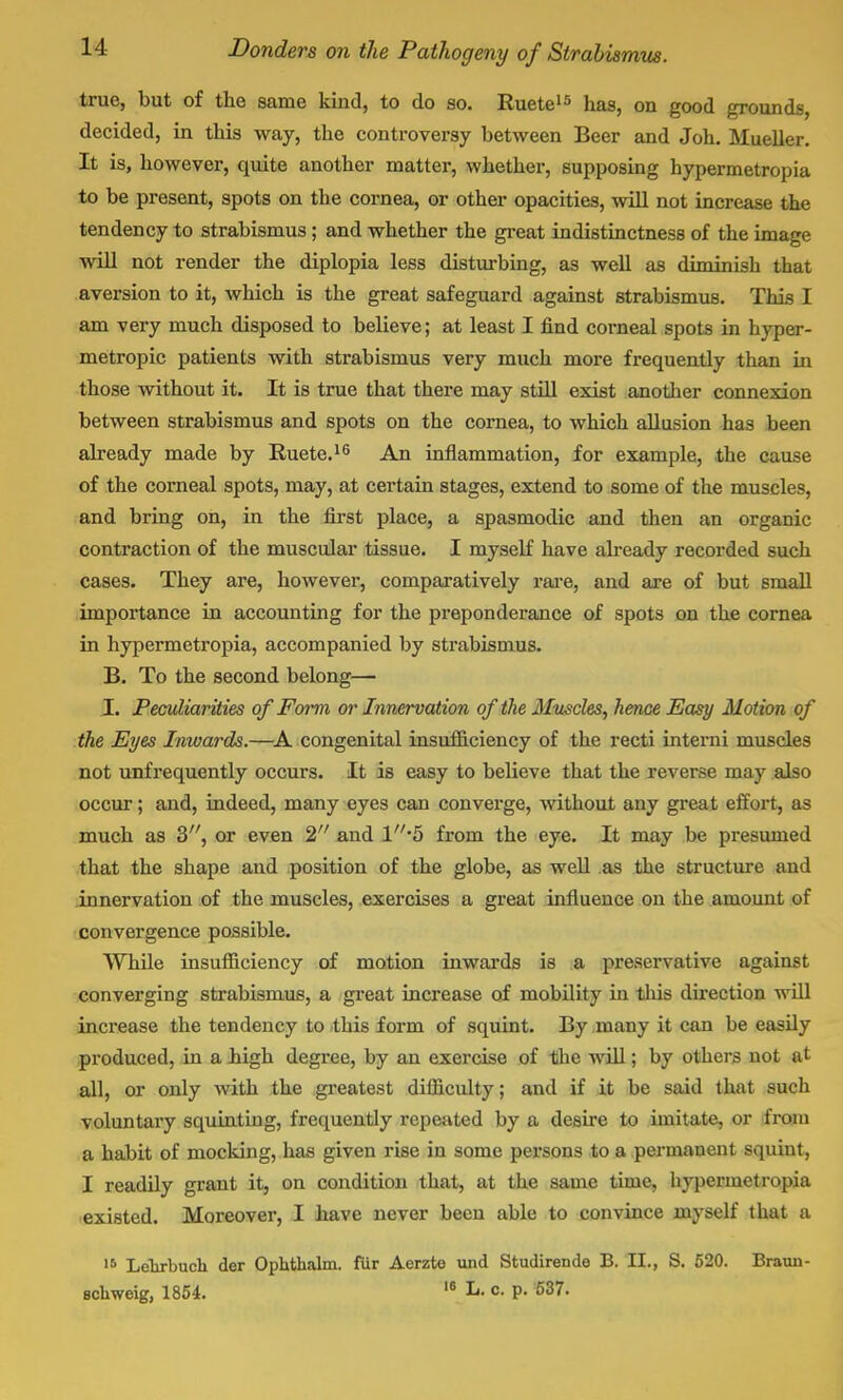 true, but of the same kind, to do so. Ruete15 has, on good grounds, decided, in this way, the controversy between Beer and Joh. Mueller. It is, however, quite another matter, whether, supposing hypermetropia to be present, spots on the cornea, or other opacities, will not increase the tendency to strabismus; and whether the great indistinctness of the image will not render the diplopia less disturbing, as well as diminish that aversion to it, which is the great safeguard against strabismus. This I am very much disposed to believe; at least I find corneal spots in hyper- metropic patients with strabismus very much more frequently than in those without it. It is true that there may still exist another connexion between strabismus and spots on the cornea, to which allusion has been already made by Ruete.16 An inflammation, for example, the cause of the corneal spots, may, at certain stages, extend to some of the muscles, and bring on, in the first place, a spasmodic and then an organic contraction of the muscular tissue. I myself have already recorded such cases. They are, however, comparatively rare, and are of but small importance in accounting for the preponderance of spots on the cornea in hypermetropia, accompanied by strabismus. B. To the second belong— I. Peculiarities of Form or Innervation of the Muscles, hence Easy Motion of the Eyes Inwards.—A congenital insufficiency of the recti intern i muscles not unfrequently occurs. It is easy to believe that the reverse may also occur; and, indeed, many eyes can converge, without any great effort, as much as 3, or even 2 and l//#5 from the eye. It may be presumed that the shape and position of the globe, as well as the structure and innervation of the muscles, exercises a great influence on the amount of convergence possible. While insufficiency of motion inwards is a preservative against converging strabismus, a great increase of mobility in this direction will increase the tendency to this form of squint. By many it can be easily produced, in a high degree, by an exercise of the will; by others not at all, or only Avith the greatest difficulty; and if it be said that such voluntary squinting, frequently repeated by a desire to imitate, or from a habit of mocking, has given rise in some persons to a permanent squint, I readily grant it, on condition that, at the same time, hypermetropia existed. Moreover, I have never been able to convince myself that a 16 Lehrbuch der Ophthalm. fur Aerzte und Studirende B. II., S. 520. Braun- schweig, 1854. 18 L- o. p. 537.