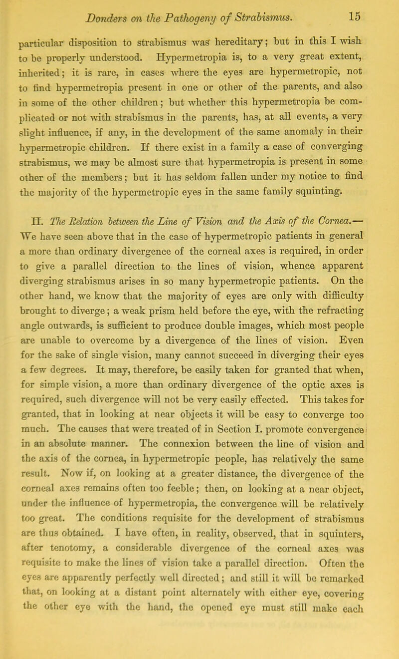 particular disposition to strabismus was hereditary; but in this I wish to be properly understood. Hypermetropia is, to a very great extent, inherited; it is rare, in cases where the eyes are hypermetropic, not to find hypermetropia present in one or other of the parents, and also in some of the other children; but whether this hypermetropia be com- plicated or not with strabismus in the parents, has, at all events, a very slight influence, if any, in the development of the same anomaly in their hypermetropic children. If there exist in a family a case of converging strabismus, we may be almost sure that hypermetropia is present in some other of the members; but it has seldom fallen under my notice to find the majority of the hypermetropic eyes in the same family squinting. II. Tlie Relation between the Line of Vision and the Axis of the Cornea.— We have seen above that in the case of hypermetropic patients in general a more than ordinary divergence of the corneal axes is required, in order to give a parallel direction to the lines of vision, whence apparent diverging strabismus arises in so many hypermetropic patients. On the other hand, we know that the majority of eyes are only with difficulty brought to diverge; a weak prism held before the eye, with the refracting angle outwards, is sufficient to produce double images, which most people are unable to overcome by a divergence of the lines of vision. Even for the sake of single vision, many cannot succeed in diverging their eyes a few degrees. It may, therefore, be easily taken for granted that when, for simple vision, a more than ordinary divergence of the optic axes is required, such divergence will not be very easily effected. This takes for granted, that in looking at near objects it will be easy to converge too much. The causes that were treated of in Section I. promote convergence in an absolute manner. The connexion between the line of vision and the axis of the cornea, in hypermetropic people, has relatively the same result. Now if, on looking at a greater distance, the divergence of the corneal axes remains often too feeble; then, on looking at a near object, under the influence of hypermetropia, the convergence will be relatively too great. The conditions requisite for the development of strabismus are thu3 obtained. I have often, in reality, observed, that in squinters, after tenotomy, a considerable divergence of the corneal axes was requisite to make the lines of vision take a parallel direction. Often the eyes are apparently perfectly well directed ; and still it will be remarked that, on looking at a distant point alternately with either eye, covering the other eye with the hand, the opened eye must still make each