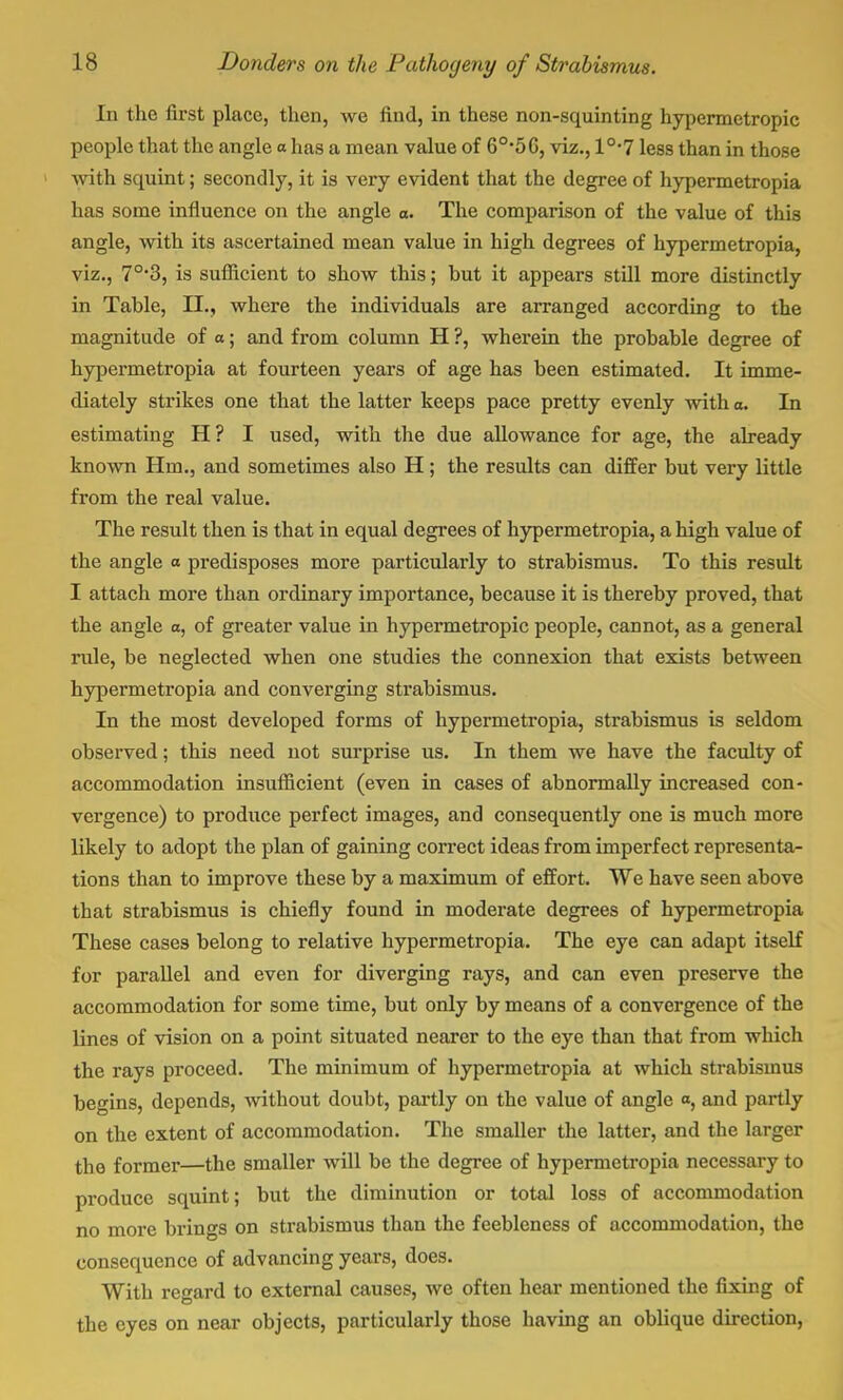 In the first place, then, we find, in these non-squinting hypermetropic people that the angle a has a mean value of 6°*5G, viz., 10,7 less than in those with squint; secondly, it is very evident that the degree of hypermetropia has some influence on the angle o. The comparison of the value of this angle, with its ascertained mean value in high degrees of hypermetropia, viz., 7°*3, is sufficient to show this; but it appears still more distinctly in Table, II., where the individuals are arranged according to the magnitude of a; and from column H ?, wherein the probable degree of hypermetropia at fourteen years of age has been estimated. It imme- diately strikes one that the latter keeps pace pretty evenly with a. In estimating H? I used, with the due allowance for age, the already known Hm., and sometimes also H; the results can differ but very little from the real value. The result then is that in equal degrees of hypermetropia, a high value of the angle a predisposes more particularly to strabismus. To this result I attach more than ordinary importance, because it is thereby proved, that the angle o, of greater value in hypermetropic people, cannot, as a general rule, be neglected when one studies the connexion that exists between hypermetropia and converging strabismus. In the most developed forms of hypermetropia, strabismus is seldom observed; this need not surprise us. In them we have the faculty of accommodation insufficient (even in cases of abnormally increased con- vergence) to produce perfect images, and consequently one is much more likely to adopt the plan of gaining correct ideas from imperfect representa- tions than to improve these by a maximum of effort. We have seen above that strabismus is chiefly found in moderate degrees of hypermetropia These cases belong to relative hypermetropia. The eye can adapt itself for parallel and even for diverging rays, and can even preserve the accommodation for some time, but only by means of a convergence of the lines of vision on a point situated nearer to the eye than that from which the rays proceed. The minimum of hypermetropia at which strabismus begins, depends, without doubt, partly on the value of angle a, and partly on the extent of accommodation. The smaller the latter, and the larger the former—the smaller will be the degree of hypermetropia necessary to produce squint; but the diminution or total loss of accommodation no more brings on strabismus than the feebleness of accommodation, the consequence of advancing years, does. With regard to external causes, we often hear mentioned the fixing of the eyes on near objects, particularly those having an oblique direction,