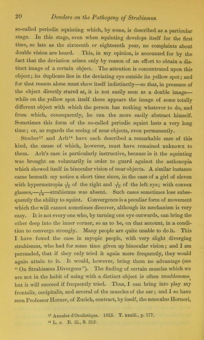 so-called periodic squinting which, by some, is described as a particular stage. In this stage, even when squinting develops itself for the first time, so late as the sixteenth or eighteenth year, no complaints about double vision are heard. This, in my opinion, is accounted for by the fact that the deviation arises only by reason of an effort to obtain a dis- tinct image of a certain object. The attention is concentrated upon this object; its duplicate lies in the deviating eye outside its yellow spot; and for that reason alone must show itself indistinctly—so that, in presence of the object directly stared at, it is not easily seen as a double image— while on the yellow spot itself there appears the image of some totally different object with which the person has nothing whatever to do, and from which, consequently, he can the more easily abstract himself. Sometimes this form of the so-called periodic squint lasts a very long time; or, as regards the seeing of near objects, even permanently. Stoeber17 and Arlt18 have each described a remarkable case of this kind, the cause of which, however, must have remained unknown to them. Arlt's case is particularly instructive, because in it the squinting was brought on voluntarily in order to guard against the asthenopia which showed itself in binocular vision of near objects. A similar instance came beneath my notice a short time since, in the case of a girl of eleven with hypermetropia of the right and of the left eye; with convex glasses,—jlj—strabismus was absent. Such cases sometimes lose subse- quently the ability to squint. Convergence is a peculiar form of movement which the will cannot sometimes discover, although its mechanism is very easy. It is not every one who, by turning one eye outwards, can bring the other deep into the inner corner, so as to be, on that account, in a condi- tion to converge strongly. Many people are quite unable to do it. This I have found the case in myopic people, with very slight diverging strabismus, who had for some time given up binocular vision ; and I am persuaded, that if they only tried it again more frequently, they would again attain to it. It would, however, bring them no advantage (see  On Strabismus Divergens ). The finding of certain muscles which we are not in the habit of using with a distinct object is often troublesome^ but it will succeed if frequently tried. Thus, I can bring into play my frontalis, occipitalis, and several of the muscles of the ear; and I so have seen Professor Horner, of Zurich, contract, by itself, the musculus Horneri, U Annales d'Oculistique. 1855. T. xxxiii., p. 177. 18 L. o. B. iii., S. 312-