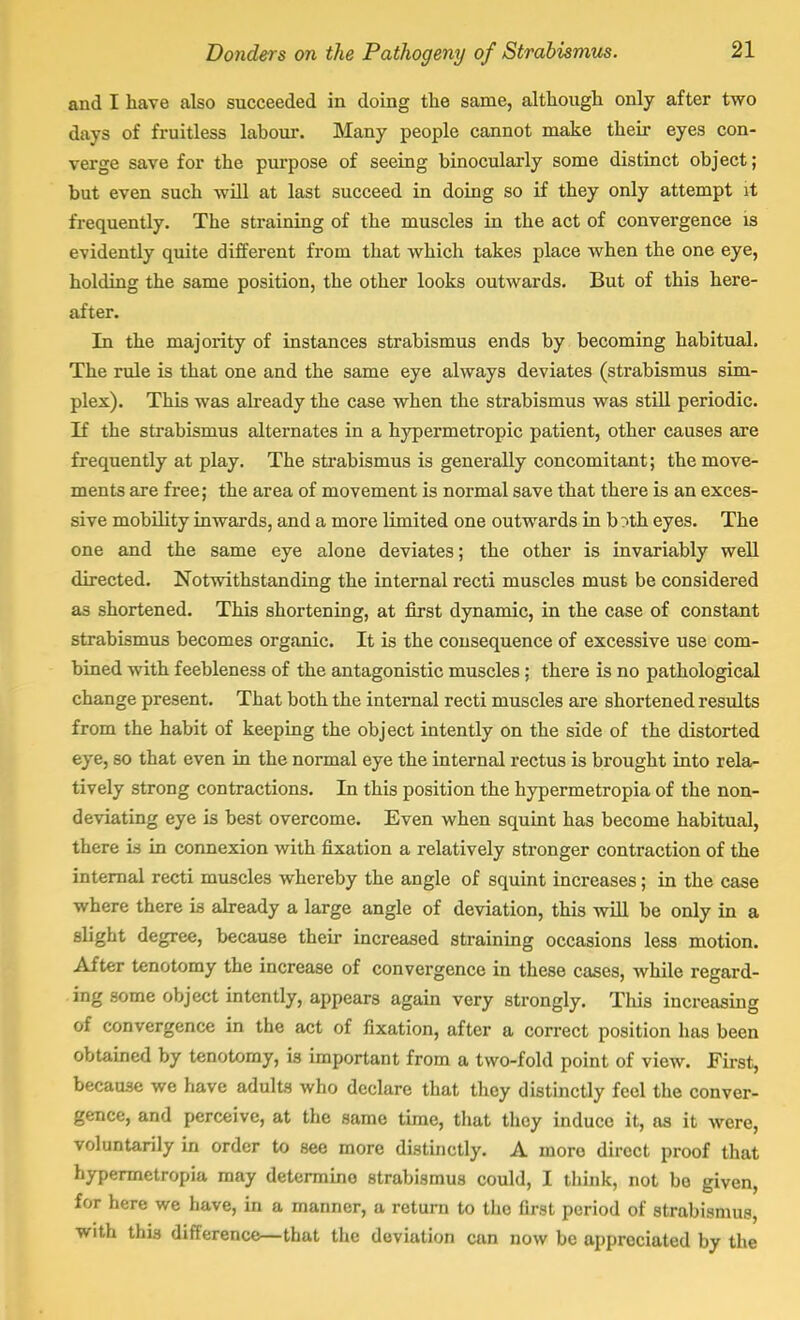 and I have also succeeded in doing the same, although only after two days of fruitless labour. Many people cannot make their eyes con- verge save for the purpose of seeing binocularly some distinct object; but even such will at last succeed in doing so if they only attempt it frequently. The straining of the muscles in the act of convergence is evidently quite different from that which takes place when the one eye, holding the same position, the other looks outwards. But of this here- after. In the majority of instances strabismus ends by becoming habitual. The rule is that one and the same eye always deviates (strabismus sim- plex). This was already the case when the strabismus was still periodic. If the strabismus alternates in a hypermetropic patient, other causes are frequently at play. The strabismus is generally concomitant; the move- ments are free; the area of movement is normal save that there is an exces- sive mobility inwards, and a more limited one outwards in b?th eyes. The one and the same eye alone deviates; the other is invariably well directed. Notwithstanding the internal recti muscles must be considered as shortened. This shortening, at first dynamic, in the case of constant strabismus becomes organic. It is the consequence of excessive use com- bined with feebleness of the antagonistic muscles; there is no pathological change present. That both the internal recti muscles are shortened results from the habit of keeping the object intently on the side of the distorted eye, so that even in the normal eye the internal rectus is brought into rela- tively strong contractions. In this position the hypermetropia of the non- deviating eye is best overcome. Even when squint has become habitual, there is in connexion with fixation a relatively stronger contraction of the internal recti muscles whereby the angle of squint increases; in the case where there is already a large angle of deviation, this will be only in a slight degree, because their increased straining occasions less motion. After tenotomy the increase of convergence in these cases, while regard- ing some object intently, appears again very strongly. This increasing of convergence in the act of fixation, after a correct position has been obtained by tenotomy, is important from a two-fold point of view. First, because we have adults who declare that they distinctly feel the conver- gence, and perceive, at the same time, that they induce it, as it were, voluntarily in order to see more distinctly. A more direct proof that hypermetropia may determino strabismus could, I think, not be given, for here we have, in a manner, a return to the first period of strabismus, with this difference—that the deviation can now be appreciated by the