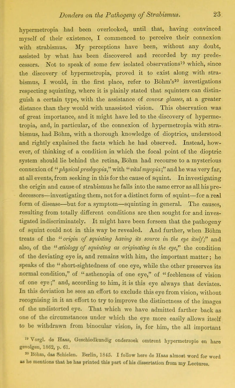 hypermetropia had been overlooked, until that, having convinced myself of their existence, I commenced to perceive their connexion with strabismus. My perceptions have been, without any doubt, assisted by what has been discovered and recorded by my prede- cessors. Not to speak of some few isolated observations19 which, since the discovery of hypermetropia, proved it to exist along with stra- bismus, I would, in the first place, refer to Bohm's20 investigations respecting squinting, where it is plainly stated that squinters can distin- guish a certain type, with the assistance of convex glasses, at a greater distance than they would with unassisted vision. This observation was of great importance, and it might have led to the discovery of hyperme- tropia, and, in particular, of the connexion of hypermetropia with stra- bismus, had Bohm, with a thorough knowledge of dioptrics, understood and rightly explained the facts which he had observed. Instead, how- ever, of thinking of a condition in which the focal point of the dioptric system should lie behind the retina, Bohm had recourse to a mysterious connexion of  physical presbyopia with vital myopia- and he was very far, at all events, from seeking in this for the cause of squint. In investigating the origin and cause of strabismus he falls into the same error as all his pre- decessors—investigating them, not for a distinct form of squint—for a real form of disease—but for a symptom—squinting in general. The causes, resulting from totally different conditions are then sought for and inves- tigated mtliscriminately. It might have been forseen that the pathogeny of squint could not in this way be revealed. And further, when Bohm treats of the 11 origin of squinting having its source in the eye itself; and also, of the aetiology of squinting as originating in the eye the condition of the deviating eye is, and remains with him, the important matter; he 3peaks of the  short-sightedness of one eye, while the other preserves its normal condition, of  asthenopia of one eye, of  feebleness of vision of one eye f and, according to him, it is this eye always that deviates. In this deviation he sees an effort to exclude this eye from vision, without recognising in it an effort to try to improve the distinctness of the images of the undistorted eye. That which we have admitted farther back as one of the circumstances under which the eye more easily allows itself to be withdrawn from binocular vision, is, for him, tho all important Vorgl. de Haas, Geschicdkundig onderzoek omtront hypermetropic on baro gevolgen, 1862, p. 61. 10 Bohm, daa Schielen. Berlin, 1845. I follow hero do Haas almost word for word as he mentions that he has printed this part of his dissertation from my Lectures.