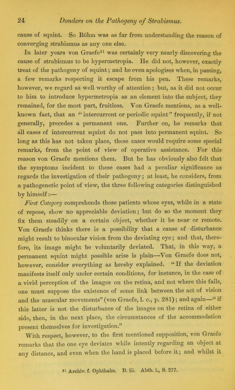 cause of squint. So Bbhm was as far from understanding the reason of converging strabismus as any one else. In later years von Graefe21 was certainly very nearly discovering the cause of strabismus to be hypermetropia. He did not, however, exactly treat of the pathogeny of squint; and he even apologises when, in passing, a few remarks respecting it escape from his pen. These remarks, however, we regard as well worthy of attention ; but, as it did not occur to him to introduce hypermetropia as an element into the subject, they remained, for the most part, fruitless. Von Graefe mentions, as a well- known fact, that an  intercurrent or periodic squint frequently, if not generally, precedes a permanent one. Further on, he remarks that all cases of intercurrent squint do not pass into permanent squint. So long as this has not taken place, these cases would require some special remarks, from the point of view of operative assistance. For this reason von Graefe mentions them. But he has obviously also felt that the symptoms incident to these cases had a peculiar significance as regards the investigation of their pathogeny; at least, he considers, from a pathogenetic point of view, the three following categories distinguished by himself:— First Category comprehends those patients whose eyes, while in a state of repose, show no appreciable deviation; but do so the moment they fix them steadily on a certain object, whether it be near or remote. Von Graefe thinks there is a possibility that a cause of disturbance might result to binocular vision from the deviating eye; and that, there- fore, its image might be voluntarily deviated. That, in this way, a permanent squint might possible arise is plain—Von Graefe does not, however, consider everything as hereby explained. If the deviation manifests itself only under certain conditions, for instance, in the case of a vivid perception of the images on the retina, and not where this fails, one must suppose the existence of some link between the act of vision and the muscular movements (von Graefe, 1. c, p. 281) ; and again— if this latter is not the disturbance of the images on the retina of either side, then, in the next place, the circumstances of the accommodation present themselves for investigation. With respect, however, to the first mentioned supposition, von Graefe remarks that the one eye deviates while intently regarding an object at any distance, and even when the hand is placed before it; and whilst it