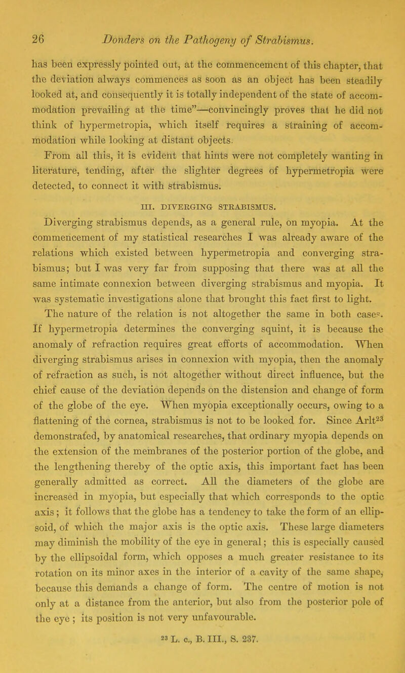 has been expressly pointed out, at the commencement of this chapter, that the deviation always commences as soon as an object has been steadily looked at, and consequently it is totally independent of the state of accom- modation prevailing at the time—convincingly proves that he did not think of hypermetropia, which itself requires a straining of accom- modation while looking at distant objects. From all this, it is evident that hints were not completely wanting in literature, tending, after the slighter degrees of hypermetropia were detected, to connect it with strabismus. III. DIVERGING STRABISMUS. Diverging strabismus depends, as a general rule, on myopia. At the commencement of my statistical researches I was akeady aware of the relations which existed between hypermetropia and converging stra- bismus; but I was very far from supposing that there was at all the same intimate connexion between diverging strabismus and myopia. It was systematic investigations alone that brought this fact first to light. The nature of the relation is not altogether the same in both case?. If hypermetropia determines the converging squint, it is because the anomaly of refraction requires great efforts of accommodation. WTien diverging strabismus arises in connexion with myopia, then the anomaly of refraction as such, is not altogether without direct influence, but the chief cause of the deviation depends on the distension and change of form of the globe of the eye. When myopia exceptionally occurs, owing to a flattening of the cornea, strabismus is not to be looked for. Since Arlt23 demonstrated, by anatomical researches, that ordinary myopia depends on the extension of the membranes of the posterior portion of the globe, and the lengthening thereby of the optic axis, this important fact has been generally admitted as correct. All the diameters of the globe are increased in myopia, but especially that which corresponds to the optic axis; it follows that the globe has a tendency to take the form of an ellip- soid, of which the major axis is the optic axis. These large diameters may diminish the mobility of the eye in general; this is especially caused by the ellipsoidal form, which opposes a much greater resistance to its rotation on its minor axes in the interior of a cavity of the same shape, because this demands a change of form. The centre of motion is not only at a distance from the anterior, but also from the posterior pole of the eye ; its position is not very unfavourable.