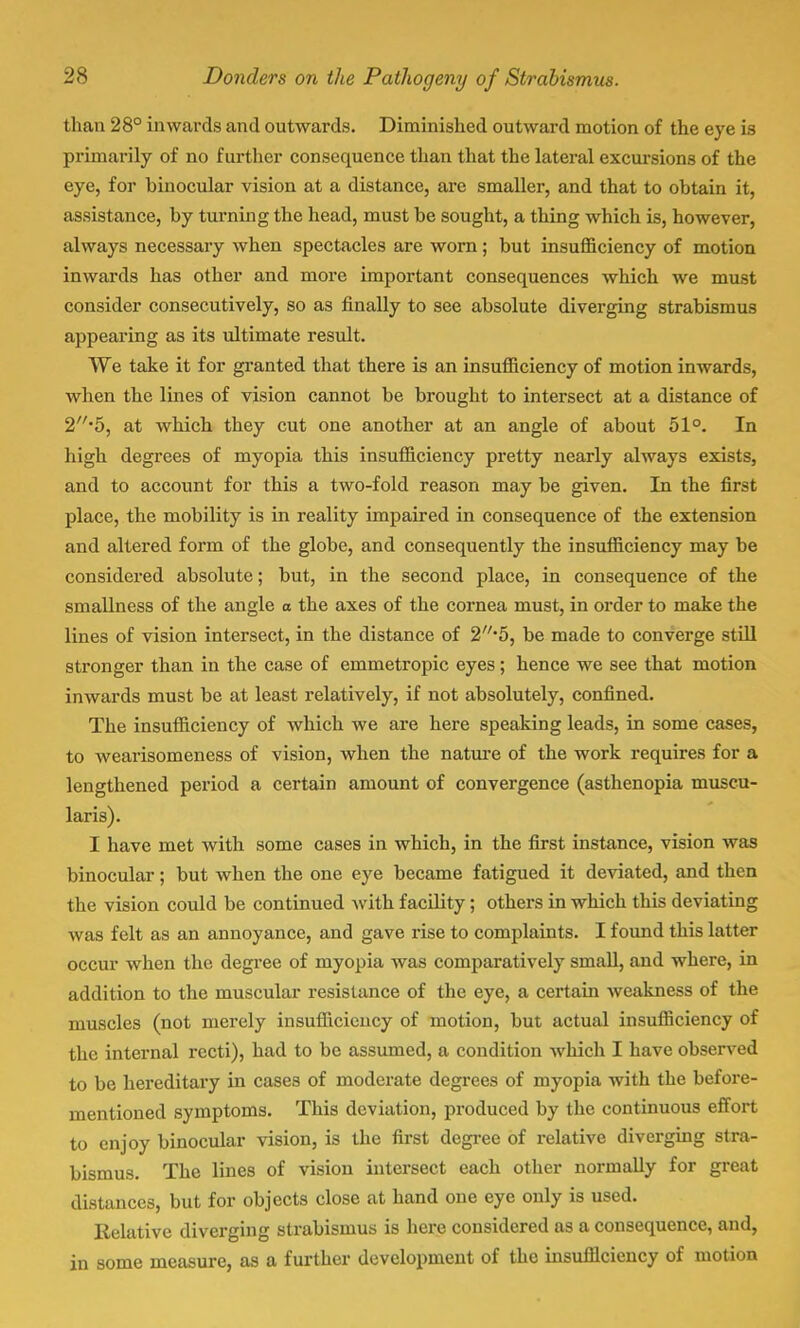 than 28° inwards and outwards. Diminished outward motion of the eye is primarily of no further consequence than that the lateral excursions of the eye, for hinocular vision at a distance, are smaller, and that to obtain it, assistance, by turning the head, must be sought, a thing which is, however, always necessary when spectacles are worn; but insufficiency of motion inwards has other and more important consequences which we must consider consecutively, so as finally to see absolute diverging strabismus appearing as its ultimate result. We take it for granted that there is an insufficiency of motion inwards, when the lines of vision cannot be brought to intersect at a distance of 2//,5, at which they cut one another at an angle of about 51°. In high degrees of myopia this insufficiency pretty nearly always exists, and to account for this a two-fold reason may be given. In the first place, the mobility is in reality impaired in consequence of the extension and altered form of the globe, and consequently the insufficiency may be considered absolute; but, in the second place, in consequence of the smallness of the angle o the axes of the cornea must, in order to make the lines of vision intersect, in the distance of 2'5, be made to converge still stronger than in the case of emmetropic eyes; hence we see that motion inwards must be at least relatively, if not absolutely, confined. The insufficiency of which we are here speaking leads, in some cases, to wearisomeness of vision, when the nature of the work requires for a lengthened period a certain amount of convergence (asthenopia muscu- laris). I have met with some cases in which, in the first instance, vision was binocular; but when the one eye became fatigued it deviated, and then the vision could be continued with facility; others in which this deviating was felt as an annoyance, and gave rise to complaints. I found this latter occur when the degree of myopia was comparatively small, and where, in addition to the muscular resistance of the eye, a certain weakness of the muscles (not merely insufficiency of motion, but actual insufficiency of the internal recti), had to be assumed, a condition which I have observed to be hereditary in cases of moderate degrees of myopia with the before- mentioned symptoms. This deviation, produced by the continuous effort to enjoy binocular vision, is the first degree of relative diverging stra- bismus. The lines of vision intersect each other normally for great distances, but for objects close at hand one eye only is used. Relative diverging strabismus is here considered as a consequence, and, in some measure, as a further development of the insufficiency of motion