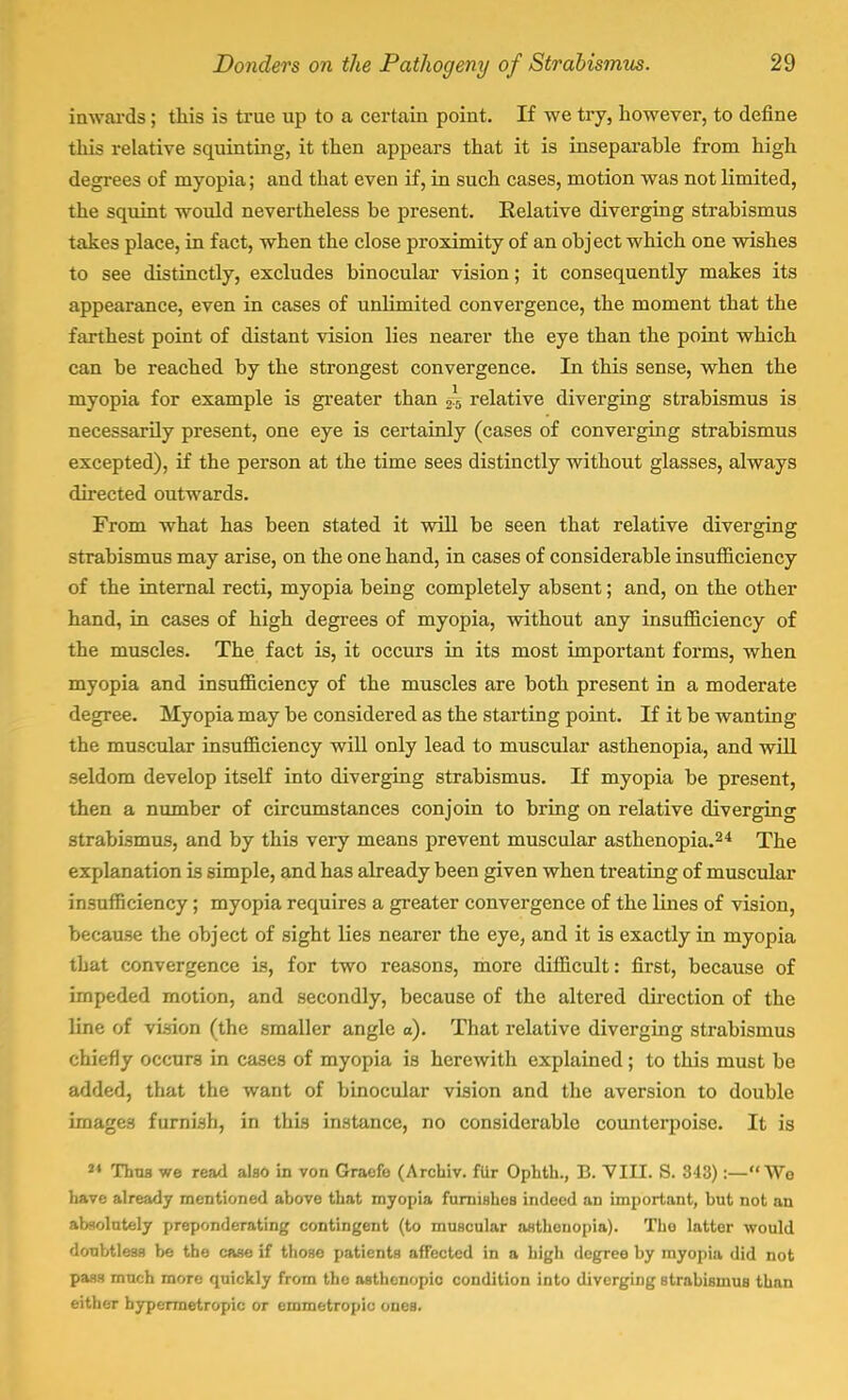 inwards ; this is true up to a certain point. If we try, however, to define this relative squinting, it then appears that it is inseparable from high degrees of myopia; and that even if, in such cases, motion was not limited, the squint would nevertheless be present. Relative diverging strabismus takes place, in fact, when the close proximity of an object which one wishes to see distinctly, excludes binocular vision; it consequently makes its appearance, even in cases of unlimited convergence, the moment that the farthest point of distant vision lies nearer the eye than the point which can be reached by the strongest convergence. In this sense, when the myopia for example is greater than i.b relative diverging strabismus is necessarily present, one eye is certainly (cases of converging strabismus excepted), if the person at the time sees distinctly without glasses, always directed outwards. From what has been stated it will be seen that relative diverging strabismus may arise, on the one hand, in cases of considerable insufficiency of the internal recti, myopia being completely absent; and, on the other hand, in cases of high degrees of myopia, without any insufficiency of the muscles. The fact is, it occurs in its most important forms, when myopia and insufficiency of the muscles are both present in a moderate degree. Myopia may be considered as the starting point. If it be wanting the muscular insufficiency will only lead to muscular asthenopia, and will seldom develop itself into diverging strabismus. If myopia be present, then a number of circumstances conjoin to bring on relative diverging strabismus, and by this very means prevent muscular asthenopia.24 The explanation is simple, and has already been given when treating of muscular insufficiency; myopia requires a greater convergence of the lines of vision, because the object of sight lies nearer the eye, and it is exactly in myopia that convergence is, for two reasons, more difficult: first, because of impeded motion, and secondly, because of the altered direction of the line of vision (the smaller angle a). That relative diverging strabismus chiefly occurs in cases of myopia is herewith explained; to this must be added, that the want of binocular vision and the aversion to double images furnish, in this instance, no considerable counterpoise. It is 2» Thus we read also in von Graefo (Archiv. fur Ophth., B. VIII. S. 343) :-Wo have already mentioned above that myopia furnishes indeed an important, but not an absolutely preponderating contingent (to muscular asthenopia). Tbo latter would doubtless be the case if those patients affected in a high degree by myopia did not pass much more quickly from tho asthenopic condition into diverging strabiBinuB than either hypermetropic or emmetropic ones.