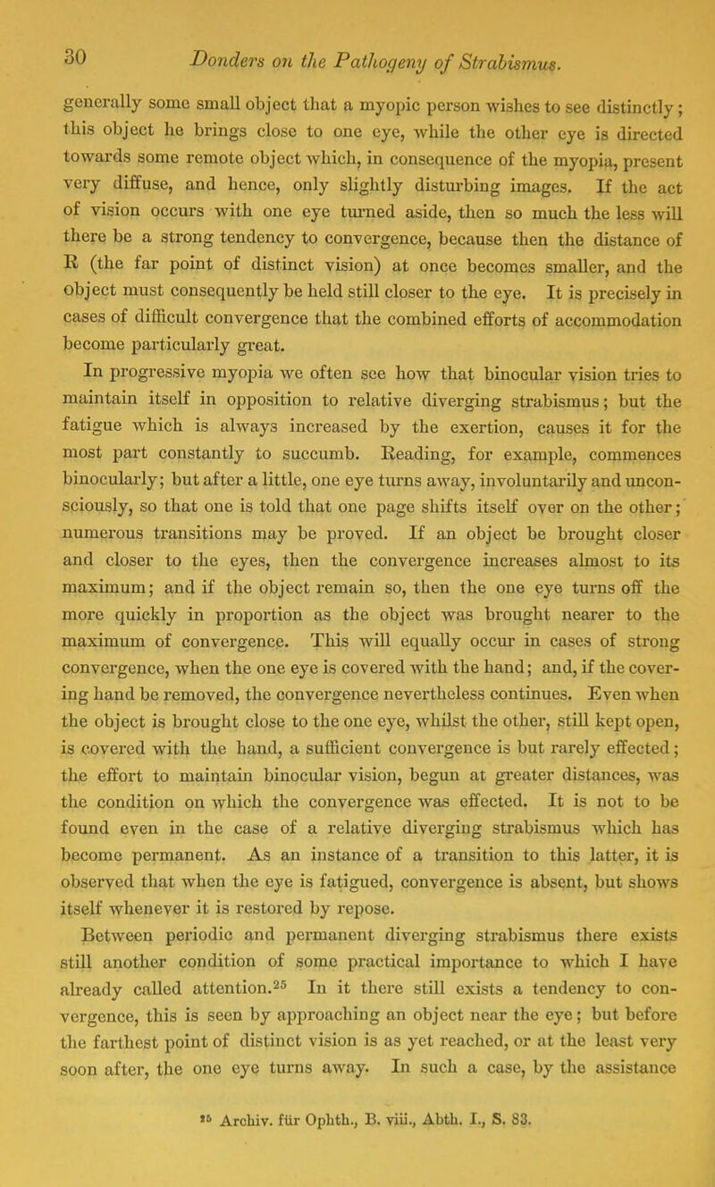 generally some small object that a myopic person wishes to see distinctly; this object he brings close to one eye, while the other eye is directed towards some remote object which, in consecpience of the myopia, present very diffuse, and hence, only slightly disturbing images. If the act of vision occurs with one eye turned aside, then so much the less will there be a strong tendency to convergence, because then the distance of R (the far point of distinct vision) at once becomes smaller, and the object must consequently be held still closer to the eye. It is precisely in cases of difficult convergence that the combined efforts of accommodation become particularly great. In progressive myopia we often see how that binocular vision tries to maintain itself in opposition to relative diverging strabismus; but the fatigue which is always increased by the exertion, causes it for the most part constantly to succumb. Reading, for example, commences binocularly; but after a little, one eye turns away, involuntarily and uncon- sciously, so that one is told that one page shifts itself over on the other; numerous transitions may be proved. If an object be brought closer and closer to the eyes, then the convergence increases almost to its maximum; and if the object remain so, then the one eye turns off the more quickly in proportion as the object was brought nearer to the maximum of convergence. This will equally occur in cases of strong convergence, when the one eye is covered with the hand; and, if the cover- ing hand be removed, the convergence nevertheless continues. Even when the object is brought close to the one eye, whilst the other, still kept open, is covered with the hand, a sufficient convergence is but rarely effected; the effort to maintain binocular vision, begun at greater distances, was the condition on which the convergence was effected. It is not to be found even in the case of a relative diverging strabismus which has become permanent. As an instance of a transition to this latter, it is observed that when the eye is fatigued, convergence is absent, but shows itself whenever it is restored by repose. Between periodic and permanent diverging strabismus there exists still another condition of some practical importance to which I have already called attention.25 In it there still exists a tendency to con- vergence, this is seen by approaching an object near the eye; but before the farthest point of distinct vision is as yet reached, or at the least very soon after, the one eye turns away. In such a case, by the assistance