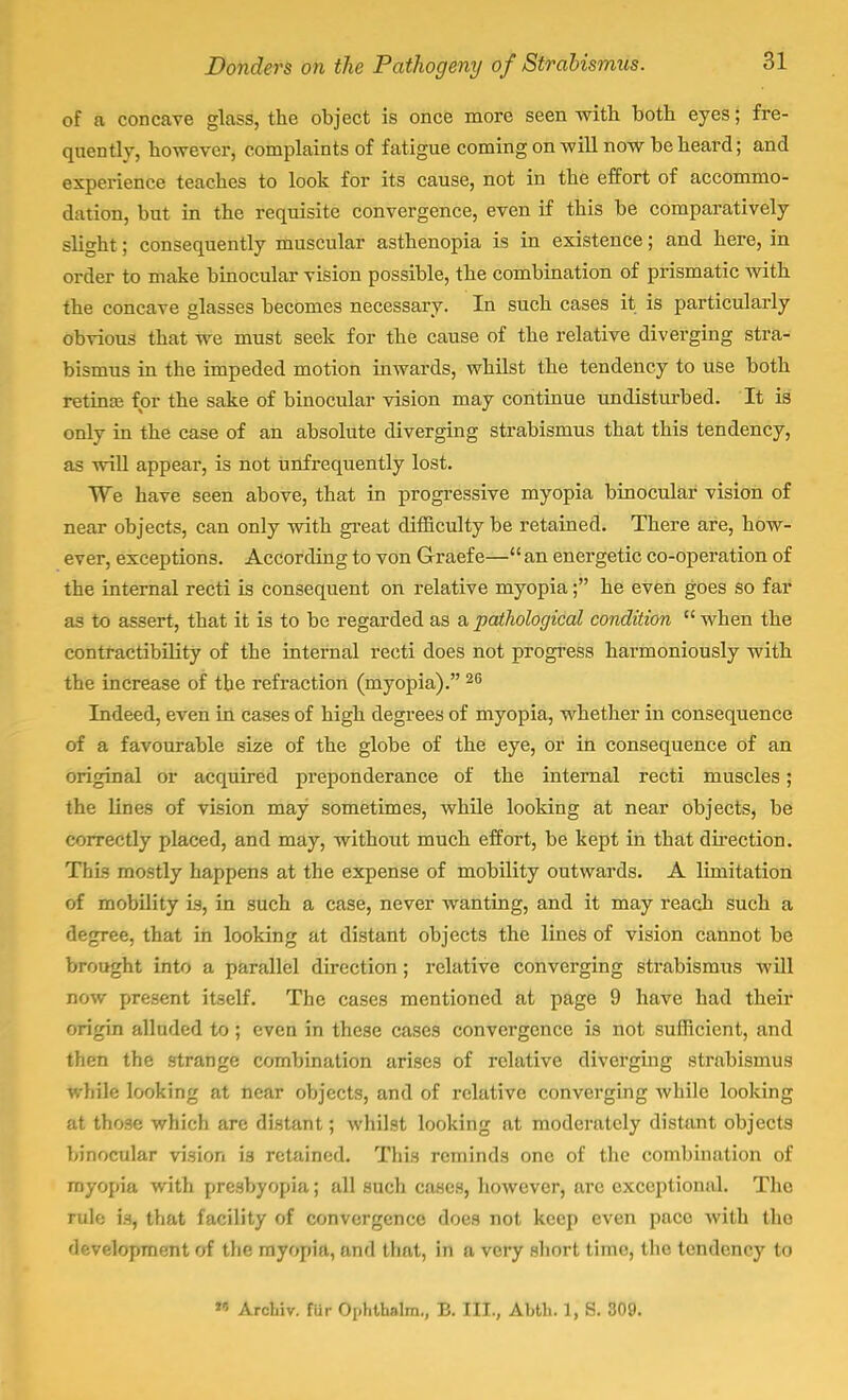 of a concave glass, the object is once more seen with, both eyes; fre- quently, however, complaints of fatigue coming on will now be heard; and experience teaches to look for its cause, not in the effort of accommo- dation, but in the requisite convergence, even if this be comparatively slight; consequently muscular asthenopia is in existence; and here, in order to make binocular vision possible, the combination of prismatic with the concave glasses becomes necessary. In such cases it is particularly obvious that we must seek for the cause of the relative diverging stra- bismus in the impeded motion inwards, whilst the tendency to use both retina for the sake of binocular vision may continue undisturbed. It is only in the case of an absolute diverging strabismus that this tendency, as will appear, is not unfrequently lost. We have seen above, that in progressive myopia binocular vision of near objects, can only with great difficulty be retained. There are, how- ever, exceptions. According to von Graefe— an energetic co-operation of the internal recti is consequent on relative myopia; he even goes so far as to assert, that it is to be regarded as a pathological condition  when the contractibility of the internal recti does not progress harmoniously with the increase of the refraction (myopia). 26 Indeed, even in cases of high degrees of myopia, whether in consequence of a favourable size of the globe of the eye, or in consequence of an original or acquired preponderance of the internal recti muscles; the lines of vision may sometimes, while looking at near objects, be correctly placed, and may, without much effort, be kept in that direction. This mostly happens at the expense of mobility outwards. A limitation of mobility is, in such a case, never wanting, and it may reach such a degree, that in looking at distant objects the lines of vision cannot be brought into a parallel direction ; relative converging strabismus will now present itself. The cases mentioned at page 9 have had their origin alluded to; even in these cases convergence is not sufficient, and then the strange combination arises of relative diverging strabismus White looking at near objects, and of relative converging Avhilc looking at those which arc distant; whilst looking at moderately distant objects binocular vi.sion is retained. This reminds one of the combination of myopia with presbyopia; all such cases, however, are exceptional. The irale is, that facility of convergence does not keep even pace with tho development of the myopia, and that, in a very short time, the tendency to * Arcliiv. fur Oi-hUinlm., B. III., Abtli. 1, 8. 309.