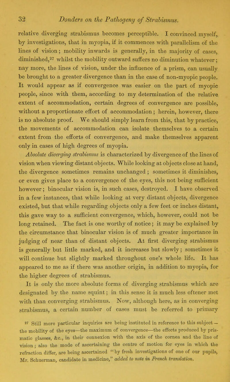 relative diverging strabismus becomes perceptible. I convinced myself, by investigations, that in myopia, if it commences with parallelism of the lines of vision; mobility inwards is generally, in the majority of cases, diminished,27 whilst the mobility outward suffers no diminution whatever; nay more, the lines of vision, under the influence of a prism, can usually be brought to a greater divergence than in the case of non-myopic people. It would appear as if convergence was easier on the part of myopic people, since with them, according to my determination of the relative extent of accommodation, certain degrees of convergence are possible, without a proportionate effort of accommodation ; herein, however, there is no absolute proof. We should simply learn from this, that by practice, the movements of accommodation can isolate themselves to a certain extent from the efforts of convergence, and make themselves apparent only in cases of high degrees of myopia. Absolute diverging strabismus is characterized by divergence of the lines of vision when viewing distant objects. While looking at objects close at hand, the divergence sometimes remains unchanged ; sometimes it diminishes, or even gives place to a convergence of the eyes, this not being sufficient however; binocular vision is, in such cases, destroyed. I have observed in a few instances, that while looking at very distant objects, divergence existed, but that while regarding objects only a few feet or inches distant, this gave way to a sufficient convergence, which, however, could not be long retained. The fact is one worthy of notice; it may be explained by the circumstance that binocular vision is of much greater importance in judging of near than of distant objects. At first diverging strabismus is generally but little marked, and it increases but slowly; sometimes it will continue but slightly marked throughout one's whole life. It has appeared to me as if there was another origin, in addition to myopia, for the higher degrees of strabismus. It is only the more absolute forms of diverging strabismus which are designated by the name squint; in this sense it is much less oftener met with than converging strabismus. Now, although here, as in converging strabismus, a certain number of cases must be referred to primary 27 Still more particular inquiries are being instituted in reference to this subject — the mobility of the eyes—the maximum of convergence—the effects produced by pris- matic glasses, &c, in their connexion with the axis of the cornea and the lino of vision ; also the mode of ascertaining the centre of motion for eyes in which the refraction differ, are being ascertained by fresh investigations of one of our pupils, Mr. Schuerman, candidate in medicine, added to note in French translation.