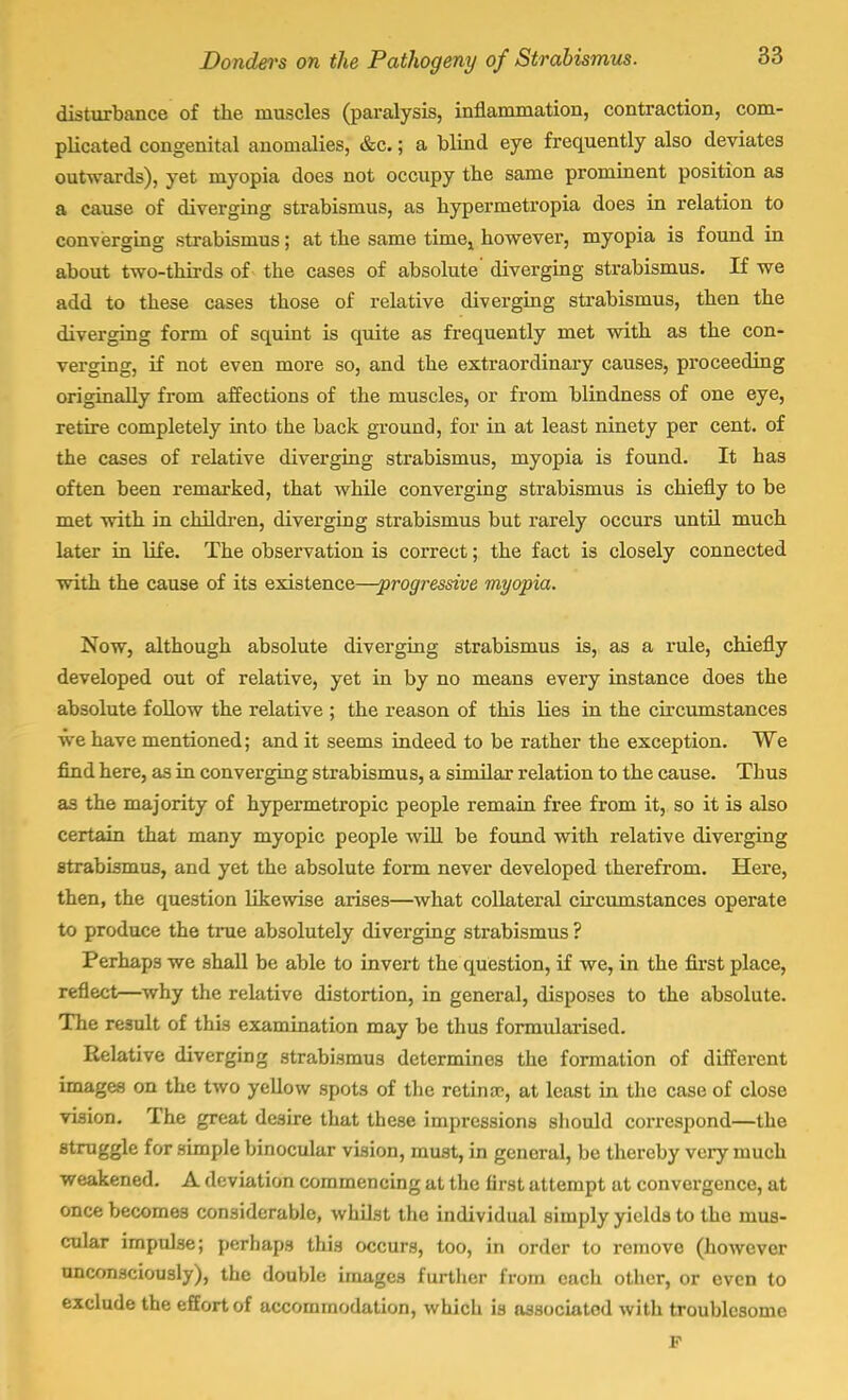 disturbance of the muscles (paralysis, inflammation, contraction, com- plicated congenital anomalies, &c.; a blind eye frequently also deviates outwards), yet myopia does not occupy the same prominent position as a cause of diverging strabismus, as hypermetropia does in relation to converging strabismus; at the same timej however, myopia is found in about two-thirds of the cases of absolute' diverging strabismus. If we add to these cases those of relative diverging strabismus, then the diverging form of squint is quite as frequently met with as the con- verging, if not even more so, and the extraordinary causes, proceeding originally from affections of the muscles, or from blindness of one eye, retire completely into the back ground, for in at least ninety per cent, of the cases of relative diverging strabismus, myopia is found. It has often been remarked, that while converging strabismus is chiefly to be met with in children, diverging strabismus but rarely occurs until much later in life. The observation is correct; the fact is closely connected with the cause of its existence—progressive myopia. Now, although absolute diverging strabismus is, as a rule, chiefly developed out of relative, yet in by no means every instance does the absolute follow the relative ; the reason of this lies in the circumstances we have mentioned; and it seems indeed to be rather the exception. We find here, as in converging strabismus, a similar relation to the cause. Thus as the majority of hypermetropic people remain free from it, so it is also certain that many myopic people will be found with relative diverging strabismus, and yet the absolute form never developed therefrom. Here, then, the question likewise arises—what collateral circumstances operate to produce the true absolutely diverging strabismus ? Perhaps we shall be able to invert the question, if we, in the first place, reflect—why the relative distortion, in general, disposes to the absolute. The result of this examination may be thus formularised. Relative diverging strabismus determines the formation of different images on the two yellow spots of the retinae, at least in the case of close vision. The great desire that these impressions should correspond—the struggle for simple binocular vision, must, in general, be thereby very much weakened. A deviation commencing at the first attempt at convergence, at once becomes considerable, whilst the individual simply yields to the mus- cular impulse; perhaps this occurs, too, in order to remove (however unconsciously), the double images further from each other, or even to exclude the effort of accommodation, which is associated with troublesome F