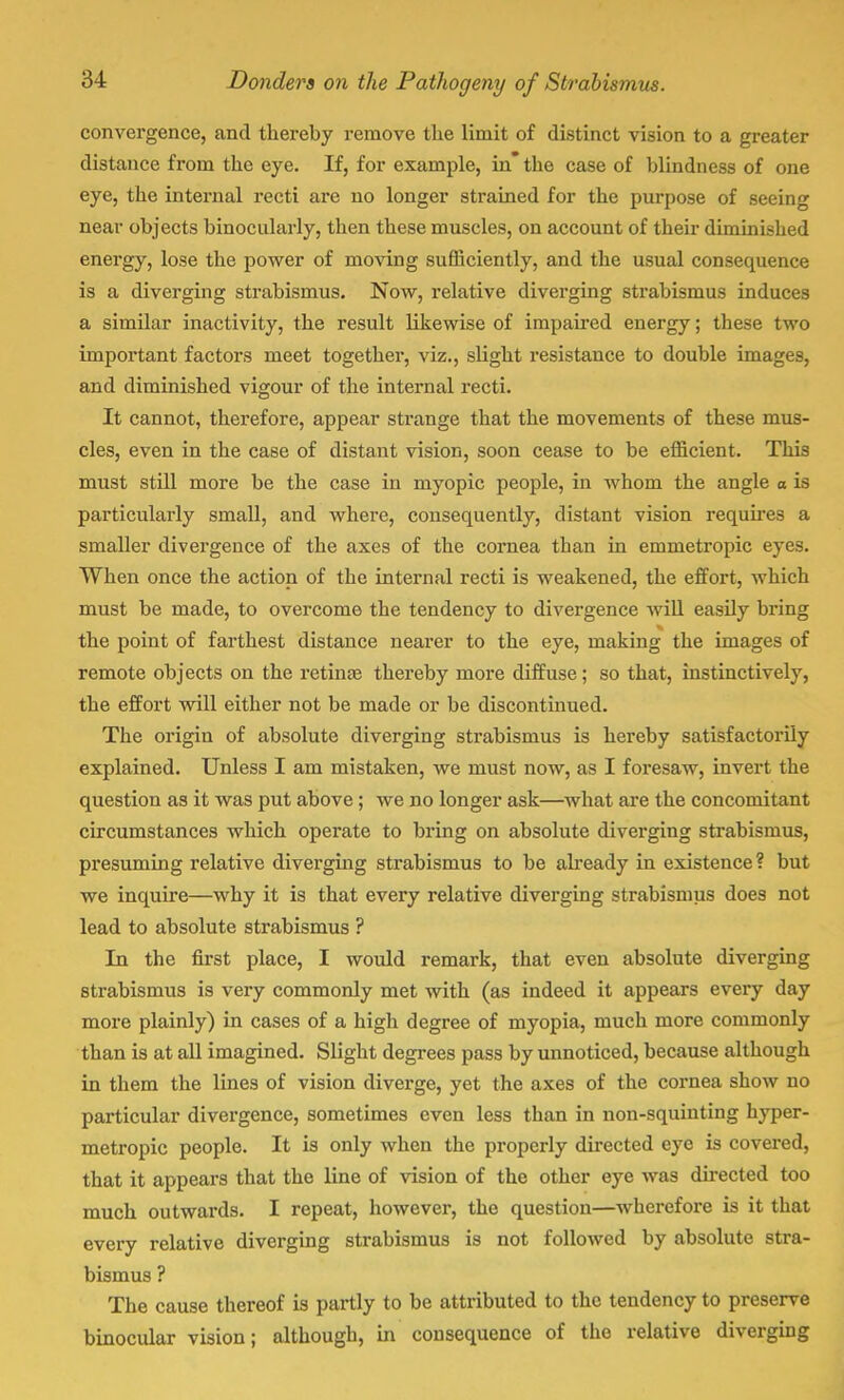 convergence, and thereby remove the limit of distinct vision to a greater distance from the eye. If, for example, in* the case of blindness of one eye, the internal recti are no longer strained for the purpose of seeing near objects binocularly, then these muscles, on account of their diminished energy, lose the power of moving sufficiently, and the usual consequence is a diverging strabismus. Now, relative diverging strabismus induces a similar inactivity, the result likewise of impaired energy; these two important factors meet together, viz., slight resistance to double images, and diminished vigour of the internal recti. It cannot, therefore, appear strange that the movements of these mus- cles, even in the case of distant vision, soon cease to be efficient. This must still more be the case in myopic people, in whom the angle a is particularly small, and where, consequently, distant vision requires a smaller divergence of the axes of the cornea than in emmetropic eyes. When once the action of the internal recti is weakened, the effort, which must be made, to overcome the tendency to divergence will easily bring the point of farthest distance nearer to the eye, making the images of remote objects on the retina? thereby more diffuse; so that, instinctively, the effort will either not be made or be discontinued. The origin of absolute diverging strabismus is hereby satisfactorily explained. Unless I am mistaken, we must now, as I foresaw, invert the question as it was put above; we no longer ask—what are the concomitant circumstances which operate to bring on absolute diverging strabismus, presuming relative diverging strabismus to be already in existence? but we inquire—why it is that every relative diverging strabismus does not lead to absolute strabismus ? In the first place, I would remark, that even absolute diverging strabismus is very commonly met with (as indeed it appears every day more plainly) in cases of a high degree of myopia, much more commonly than is at all imagined. Slight degrees pass by unnoticed, because although in them the lines of vision diverge, yet the axes of the cornea show no particular divergence, sometimes even less than in non-squinting hyper- metropic people. It is only when the properly directed eye is covered, that it appears that the line of vision of the other eye was directed too much outwards. I repeat, however, the question—wherefore is it that every relative diverging strabismus is not followed by absolute stra- bismus ? The cause thereof is pai-tly to be attributed to the tendency to preserve binocular vision; although, in consequence of the relative diverging