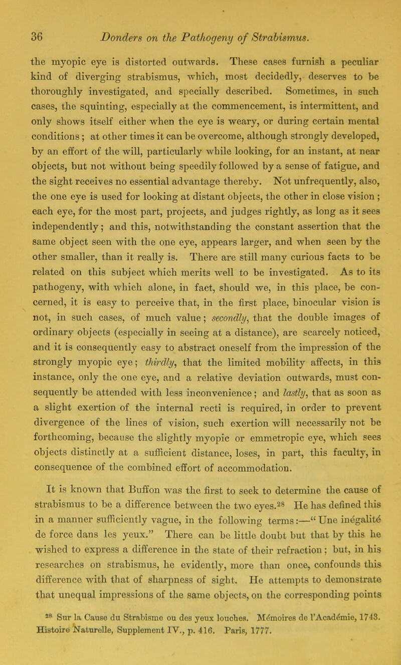 the myopic eye is distorted outwards. These cases furnish a peculiar kind of diverging strabismus, which, most decidedly, deserves to be thoroughly investigated, and specially described. Sometimes, in such cases, the squinting, especially at the commencement, is intermittent, and only shows itself either when the eye is weary, or during certain mental conditions; at other times it can be overcome, although strongly developed, by an effort of the will, particularly while looking, for an instant, at near objects, but not without being speedily followed by a sense of fatigue, and the sight receives no essential advantage thereby. Not unfrequently, also, the one eye is used for looking at distant objects, the other in close vision ; each eye, for the most part, projects, and judges rightly, as long as it sees independently; and this, notwithstanding the constant assertion that the same object seen with the one eye, appears larger, and when seen by the other smaller, than it really is. There are still many curious facts to be related on this subject which merits well to be investigated. As to its pathogeny, with which alone, in fact, should we, in this place, be con- cerned, it is easy to perceive that, in the first place, binocular vision is not, in such cases, of much value; secondly, that the double images of ordinary objects (especially in seeing at a distance), are scarcely noticed, and it is consequently easy to abstract oneself from the impression of the strongly myopic eye; thirdly, that the limited mobility affects, in this instance, only the one eye, and a relative deviation outwards, must con- sequently be attended with less inconvenience; and lastly, that as soon as a slight exertion of the internal recti is required, in order to prevent divergence of the lines of vision, such exertion will necessarily not be forthcoming, because the slightly myopic or emmetropic eye, which sees objects distinctly at a sufficient distance, loses, in part, this faculty, in consequence of the combined effort of accommodation. It is known that Buffon was the first to seek to determine the cause of strabismus to be a difference between the two eyes.28 He has denned this in a manner sufficiently vague, in the following terms:— Une inegalite de force dans les yeux. There can be little doubt but that by this he wished to express a difference in the state of their refraction; but, in his researches on strabismus, he evidently, more than once, confounds this difference with that of sharpness of sight. He attempts to demonstrate that unequal impressions of the same objects, on the corresponding points 19 Sur la Cause du Strabisme ou des yeux louches. Mdmoires de l'Academie, 1743. Histoire Naturelle, Supplement IV., p. 416. Paris, 1777.