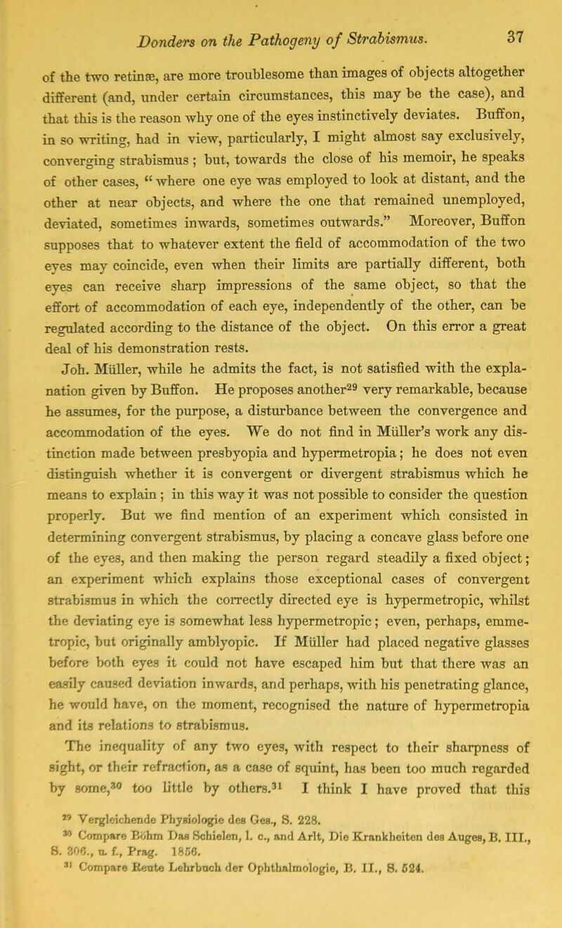 of the two retinre, are more troublesome than images of objects altogether different (and, under certain circumstances, this may be the case), and that this is the reason why one of the eyes instinctively deviates. Buff on, in so writing, had in view, particularly, I might almost say exclusively, converging strabismus ; but, towards the close of his memoir, he speaks of other cases,  where one eye was employed to look at distant, and the other at near objects, and where the one that remained unemployed, deviated, sometimes inwards, sometimes outwards. Moreover, Buffon supposes that to whatever extent the field of accommodation of the two eyes may coincide, even when their limits are partially different, both eyes can receive sharp impressions of the same object, so that the effort of accommodation of each eye, independently of the other, can be regulated according to the distance of the object. On this error a great deal of his demonstration rests. Joh. Miiller, while he admits the fact, is not satisfied with the expla- nation given by Buffon. He proposes another29 very remarkable, because he assumes, for the purpose, a disturbance between the convergence and accommodation of the eyes. We do not find in Midler's work any dis- tinction made between presbyopia and hypermetropia; he does not even distinguish whether it is convergent or divergent strabismus which he means to explain ; in this way it was not possible to consider the question properly. But we find mention of an experiment which consisted in determining convergent strabismus, by placing a concave glass before one of the eyes, and then making the person regard steadily a fixed object; an experiment which explains those exceptional cases of convergent strabismus in which the correctly directed eye is hypermetropic, whilst the deviating eye is somewhat less hypermetropic; even, perhaps, emme- tropic, but originally amblyopic. If Miiller had placed negative glasses before both eyes it could not have escaped him but that there was an easily caused deviation inwards, and perhaps, with his penetrating glance, he would have, on the moment, recognised the nature of hypermetropia and its relations to strabismus. The inequality of any two eyes, with respect to their sharpness of sight, or their refraction, as a case of squint, has been too much regarded by some,30 too little by others.31 I think I have proved that this 19 Verglcichende Physiologic des Ges., S. 228. M Compare Bohm Das Schielen, L c, and Arlt, Die Krankheiten des Auges, B. III., 8. 306., tl f., Prag. 1856. 31 Compare Rente Lehrbnch der Ophthalmologic, B. II., S. 524.