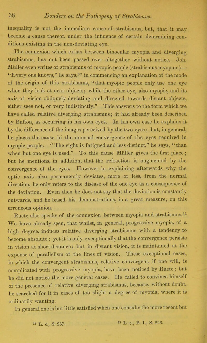 inequality is not the immediate cause of strabismus, but, that it may become a cause thereof, under the influence of certain determining con- ditions existing in the non-deviating eye. The connexion which exists between binocular myopia and diverging strabismus, has not been passed over altogether without notice. Joh. Muller even writes of strabismus of myopic people (strabismus myopum)— Every one knows, he says,32 in commencing an explanation of the mode of the origin of this strabismus, that myopic people only use one eye ■when they look at near objects; while the other eye, also myopic, and its axis of vision obliquely deviating and directed towards distant objects, either sees not, or very indistinctly. This answers to the form which we have called relative diverging strabismus; it had already been described by Buffon, as occurring in his own eyes. In his own case he explains it by the difference of the images perceived by the two eyes ; but, in general, he places the cause in the unusual convergence of the eyes required in myopic people.  The sight is fatigued and less distinct, he says,  than when but one eye is used. To this cause Muller gives the first place; but he mentions, in addition, that the refraction is augmented by the convergence of the eyes. However in explaining afterwards why the optic axis also permanently deviates, more or less, from the normal direction, he only refers to the disease of the one eye as a consequence of the deviation. Even then he does not say that the deviation is constantly outwards, and he based his demonstrations, in a great measure, on this erroneous opinion. Ruete also speaks of the connexion between myopia and strabismus.33 We have already seen, that whilst, in general, progressive myopia, of a high degree, induces relative diverging strabismus with a tendency to become absolute ; yet it is only exceptionally that the convergence persists in vision at short distance; but in distant vision, it is maintained at the expense of parallelism of the lines of vision. These exceptional cases, in which the convergent strabismus, relative convergent, if one will, is complicated with progressive myopia, have been noticed by Ruete; but he did not notice the more general cases. He failed to convince himself of the presence of relative diverging strabismus, because, without doubt, he searched for it in cases of too slight a degree of myopia, where it is ordinarily wanting. In general one is but little satisfied when one consults the more recent but a» L. c, S. 237. » L. c, B. I., S. 226.