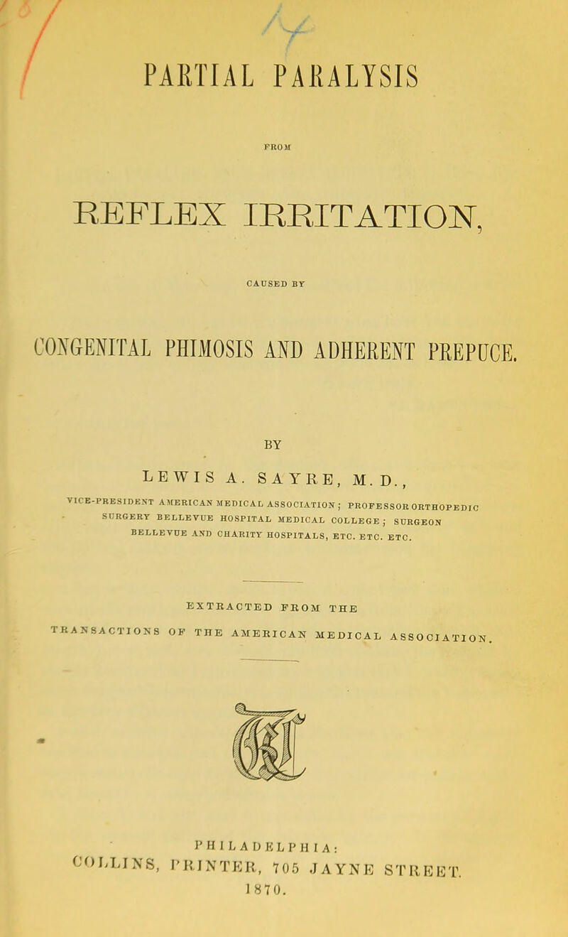 PARTIAL PARALYSIS FROM REFLEX IRRITATION, CONGENITAL PHIMOSIS AND ADHERENT PREPOCE. BY LEWIS A. SA YRB, M. D. , ■RESIDENT AMERICAN MEDICAL association; PROFESSOR ORTHOPEDIC SDRGERY BELLEVUE HOSPITAL MEDICAL COLLEGE; SDRGBON BELLEVDE AND CHARITV HOSPITALS, ETC. ETC. ETC. CAUSED BY EXTRACTED FROM THE ACTIONS OF THE AMERICAN MEDICAL ASSOCI PHILADELPHIA: I^LINS. PRINTER, 705 JAYNE STREET.