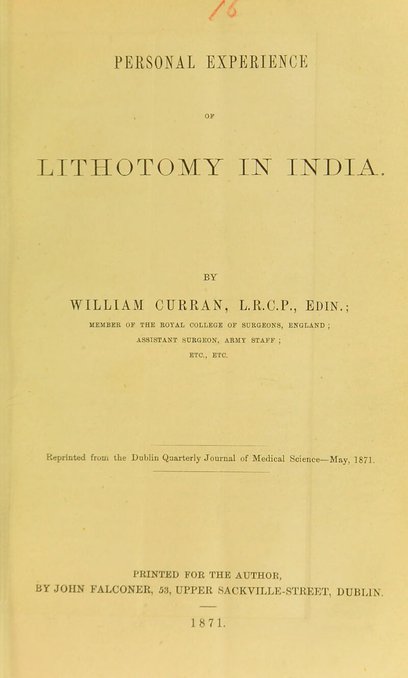 OK LITHOTOMY IN INDIA BY WILLIAM CURRAN, L.R.C.P., EDIN.; MEMBER OF THE ROYAL COLLEGE OF SURGEONS, ENGLAND ; ASSISTANT SURGEON, ARMY STAFF ; ETC., ETC. Reprinted from the DuMin Quarterly Journal of Medical Science—May, 1871. PRINTED FOR THE AUTHOR, BY JOHN FALCONER, 53, UPPER S A C K VILLE - STREET, DUBLIN.