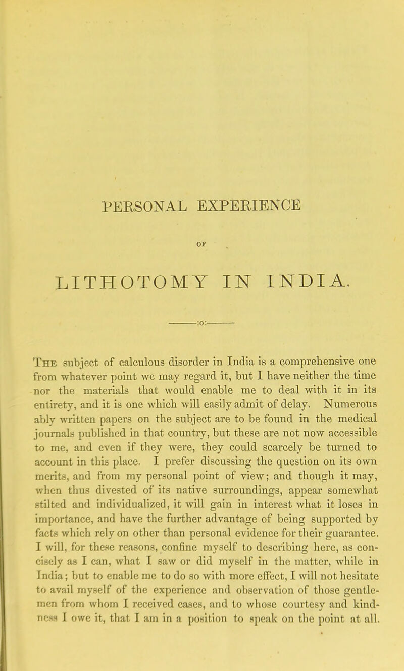 OP LITHOTOMY IN INDIA. :o: The subject of calculous disorder in India is a comprehensive one from whatever point we may regard it, but I have neither the time nor the materials that would enable me to deal with it in its entirety, and it is one which will easily admit of delay. Numerous ably written papers on the subject are to be found in the medical journals published in that country, but these are not now accessible to me, and even if they were, they could scarcely be turned to account in this place. I prefer discussing the question on its own merits, and from my personal point of view; and though it may, when thus divested of its native surroundings, appear somewhat stilted and individualized, it will gain in interest what it loses in importance, and have the further advantage of being supported by facts which rely on other than personal evidence for their guarantee. I will, for these reasons, confine myself to describing here, as con- cisely as I can, what I saw or did myself in the matter, while in India; but to enable me to do so with more effect, I will not hesitate to avail myself of the experience and observation of those gentle- men from whom I received cases, and to whose courtesy and kind-